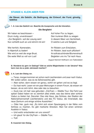 195
Stunde 6
Stunde 6. Klein aber fein
die Steuer, die Gebühr, die Bedingung, der Entwurf, der Fund, günstig,
tadellos
1. A. Lies das Gedicht vor. Beachte die Aussprache und die Intonation.
Die Bergfahrt
Wir haben es beschlossen –	 Auf hoher Flur zu liegen,
Drum mutig, unverdrossen!	 Den trunknen Blick zu wiegen
»Zur Bergfahrt« soll die Losung sein!	 In diesem Meer von Herrlichkeit,
Nun schließt euch an und stimmt mit ein!	 O welche Lust und Seligkeit.
Wie herrlich, Kameraden,	 Ihr Röslein zum Entzücken,
In Alpenluft zu baden!	 Ihr Röslein, lasst euch pflücken!
Wie wird so weit die enge Brust,	 IhrsolltalsschönsterBlumenstrauß
Die weite Welt so voll von Lust!	 Begleiten uns ins Tal nach Haus.
August Heinrich Hoffmann von Fallersleben
B. Wanderst du gern im Gebirge? Gibt es solche Möglichkeiten in der Ukraine? Was
kann man da zu jeder Jahreszeit machen?
2. A. Lest den Dialog vor.
— Taras, morgen kommen wir schon nach Liechtenstein und zwar nach Vaduz.
Wir wollen sehen, was es da Sehenswertes gibt.
— Aber sicher, dann wissen wir genau, wohin wir gehen und wo es liegt.
— Du hast recht. Lesen wir ein paar Meinungen in einem Forum, da wissen wir
besser, ob es sich lohnt, dies oder das zu besuchen.
— Guck mal, ich hab’ was gefunden: „CityTrain — Städtle Tour: Die Fahrt war
spitze! Dabei haben wir so ziemlich alles erlebt, was das kleine aber schöne
Vaduz zu bieten hat. Darunter: Das rote Haus, das Schloss, das Stadion der
Nationalmannschaft Liechtensteins und des FC Vaduz, die Innenstadt, das
neue Zentrum und einige schöne Aussichten.“
— Oder hier, guck mal: „Es lohnt sich einen Spaziergang in der Nähe vom
Schloss zu machen. Es gibt markierte Strecken. Man hat einen schönen
Ausblick in Vaduz.
— Und wofür entscheiden wir uns vorerst?
— Ich glaub’ für die CityTrain — Städtle Tour.
— Toll!
B. Inszeniert den Dialog.
 