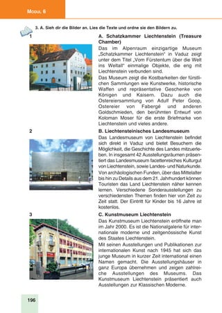 196
Modul 6
3. A. Sieh dir die Bilder an. Lies die Texte und ordne sie den Bildern zu.
1 A. Schatzkammer Liechtenstein (Treasure
Chamber)
Das im Alpenraum einzigartige Museum
„Schatzkammer Liechtenstein“ in Vaduz zeigt
unter dem Titel „Vom Fürstentum über die Welt
ins Weltall“ einmalige Objekte, die eng mit
Liechtenstein verbunden sind.
Das Museum zeigt die Kostbarkeiten der fürstli-
chen Sammlungen wie Kunstwerke, historische
Waffen und repräsentative Geschenke von
Königen und Kaisern. Dazu auch die
Ostereiersammlung von Adulf Peter Goop,
Ostereier von Fabergé und anderen
Goldschmieden, den berühmten Entwurf von
Koloman Moser für die erste Briefmarke von
Liechtenstein und vieles andere.
2 B. Liechtensteinisches Landesmuseum
Das Landesmuseum von Liechtenstein befindet
sich direkt in Vaduz und bietet Besuchern die
Möglichkeit, die Geschichte des Landes mitzuerle-
ben. In insgesamt 42 Ausstellungsräumen präsen-
tiert das Landesmuseum facettenreiches Kulturgut
von Liechtenstein, sowie Landes- und Naturkunde.
Von archäologischen Funden, über das Mittelalter
bis hin zu Details aus dem 21. Jahrhundert können
Touristen das Land Liechtenstein näher kennen
lernen. Verschiedene Sonderausstellungen zu
verschiedensten Themen finden hier von Zeit zu
Zeit statt. Der Eintritt für Kinder bis 16 Jahre ist
kostenlos. 
3 C. Kunstmuseum Liechtenstein
Das Kunstmuseum Liechtenstein eröffnete man
im Jahr 2000. Es ist die Nationalgalerie für inter-
nationale moderne und zeitgenössische Kunst
des Staates Liechtenstein.
Mit seinen Ausstellungen und Publikationen zur
internationalen Kunst nach 1945 hat sich das
junge Museum in kurzer Zeit international einen
Namen gemacht. Die Ausstellungshäuser in
ganz Europa übernehmen und zeigen zahlrei-
che Ausstellungen des Museums. Das
Kunstmuseum Liechtenstein präsentiert auch
Ausstellungen zur Klassischen Moderne.
 