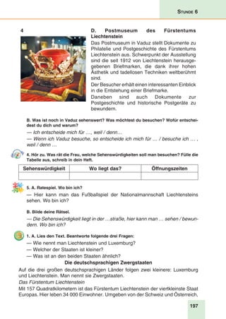 197
Stunde 6
4 D. Postmuseum des Fürstentums
Liechtenstein
Das Postmuseum in Vaduz stellt Dokumente zu
Philatelie und Postgeschichte des Fürstentums
Liechtenstein aus. Schwerpunkt der Ausstellung
sind die seit 1912 von Liechtenstein herausge-
gebenen Briefmarken, die dank ihrer hohen
Ästhetik und tadellosen Techniken weltberühmt
sind.
Der Besucher erhält einen interessanten Einblick
in die Entstehung einer Briefmarke. 
Daneben sind auch Dokumente zur
Postgeschichte und historische Postgeräte zu
bewundern.
B. Was ist noch in Vaduz sehenswert? Was möchtest du besuchen? Wofür entschei-
dest du dich und warum?
— Ich entscheide mich für …, weil / denn…
— Wenn ich Vaduz besuche, so entscheide ich mich für … / besuche ich … ,
weil / denn …
4. Hör zu. Was rät die Frau, welche Sehenswürdigkeiten soll man besuchen? Fülle die
Tabelle aus, schreib in dein Heft.
Sehenswürdigkeit Wo liegt das? Öffnungszeiten
5. A. Ratespiel. Wo bin ich?
— Hier kann man das Fußballspiel der Nationalmannschaft Liechtensteins
sehen. Wo bin ich?
B. Bilde deine Rätsel.
— Die Sehenswürdigkeit liegt in der …straße, hier kann man … sehen / bewun-
dern. Wo bin ich?
1. A. Lies den Text. Beantworte folgende drei Fragen:
— Wie nennt man Liechtenstein und Luxemburg?
— Welcher der Staaten ist kleiner?
— Was ist an den beiden Staaten ähnlich?
Die deutschsprachigen Zwergstaaten
Auf die drei großen deutschsprachigen Länder folgen zwei kleinere: Luxemburg
und Liechtenstein. Man nennt sie Zwergstaaten.
Das Fürstentum Liechtenstein
Mit 157 Quadratkilometern ist das Fürstentum Liechtenstein der viertkleinste Staat
Europas. Hier leben 34 000 Einwohner. Umgeben von der Schweiz und Österreich,
 