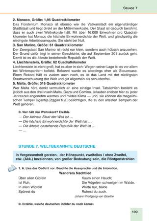 199
Stunde 7
2. Monaco, Größe: 1,95 Quadratkilometer
Das Fürstentum Monaco ist ebenso wie die Vatikanstadt ein eigenständiger
Stadtstaat und liegt direkt an der Mittelmeerküste. Der Staat ist dadurch berühmt,
dass er auch zwei Weltrekorde hält: Mit über 16.000 Einwohner pro Quadrat­
kilometer hat Monaco die höchste Einwohnerdichte der Welt, und gleichzeitig die
niedrigste Arbeitslosenquote. Sie steht bei Null. 
3. San Marino, Größe: 61 Quadratkilometer
Der Zwergstaat San Marino ist nicht nur klein, sondern auch hübsch anzusehen.
Der Grund dafür liegt in seiner Geschichte, die auf September 301 zurück geht.
Damit ist es die älteste bestehende Republik der Welt.
4. Liechtenstein, Größe: 62 Quadratkilometer
Liechtenstein ist nicht groß, hat es aber in sich: Wegen seiner Lage ist es vor allem
bei Wintersportlern beliebt. Bekannt wurde es allerdings eher als Steueroase.
Einen Rekord hält es zudem auch noch, es ist das Land mit der niedrigsten
Staatsverschuldung der Welt und gilt allgemein als schuldenfrei.
5. Malta, Größe: 316 Quadratkilometer
Wer Malta hört, denkt vermutlich an eine einzige Insel. Tatsächlich besteht es
jedoch aus den drei Inseln Malta, Gozo und Comino. Urlauber erleben hier zu jeder
Jahreszeit angenehm warmes und mildes Klima — und, sie können die megalithi-
schen Tempel Ggantija [dʒɡanˈtiːja] besichtigen, die zu den ältesten Tempeln der
Welt gehören.
B. Wer hält den Weltrekord? Erzähle.
— Der kleinste Staat der Welt ist …
— Die höchste Einwohnerdichte der Welt hat …
— Die älteste bestehende Republik der Welt ist …
— …
Stunde 7. Weltbekannte Deutsche
in Vergessenheit geraten, der Höhepunkt, zweifellos / ohne Zweifel,
etw. (Akk.) bezeichnen, von großer Bedeutung sein, die Röntgenstrahlen
1. A. Lies das Gedicht vor. Beachte die Aussprache und die Intonation.
Wandrers Nachtlied
Über allen Gipfeln
Ist Ruh,
In allen Wipfeln
Spürest du
Kaum einen Hauch;
Die Vögelein schweigen im Walde.
Warte nur, balde
Ruhest du auch.	
Johann Wolfgang von Goethe
B. Erzähle, welche deutschen Dichter du noch kennst.
 