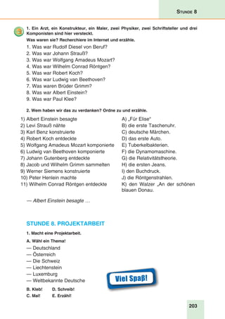 203
Stunde 8
1. Ein Arzt, ein Konstrukteur, ein Maler, zwei Physiker, zwei Schriftsteller und drei
Komponisten sind hier versteckt.
Was waren sie? Recherchiere im Internet und erzähle.
1. Was war Rudolf Diesel von Beruf?
2. Was war Johann Strauß?
3. Was war Wolfgang Amadeus Mozart?
4. Was war Wilhelm Conrad Röntgen?
5. Was war Robert Koch?
6. Was war Ludwig van Beethoven?
7. Was waren Brüder Grimm?
8. Was war Albert Einstein?
9. Was war Paul Klee?
2. Wem haben wir das zu verdanken? Ordne zu und erzähle.
1) Albert Einstein besagte
2) Levi Strauß nähte
3) Karl Benz konstruierte
4) Robert Koch entdeckte
5) Wolfgang Amadeus Mozart komponierte
6) Ludwig van Beethoven komponierte
7) Johann Gutenberg entdeckte
8) Jacob und Wilhelm Grimm sammelten
9) Werner Siemens konstruierte
10) Peter Henlein machte
11) Wilhelm Conrad Röntgen entdeckte
A) „Für Elise“
B) die erste Taschenuhr.
C) deutsche Märchen.
D) das erste Auto.
E) Tuberkelbakterien.
F) die Dynamomaschine.
G) die Relativitätstheorie.
H) die ersten Jeans.
I) den Buchdruck.
J) die Röntgenstrahlen.
K) den Walzer „An der schönen
blauen Donau.
— Albert Einstein besagte …
Stunde 8. Projektarbeit
1. Macht eine Projektarbeit.
A. Wähl ein Thema!
— Deutschland
— Österreich
— Die Schweiz
— Liechtenstein
— Luxemburg
— Weltbekannte Deutsche
B. Kleb!	 D. Schreib!
C. Mal!	E. Erzähl!
Viel Spaβ!
 