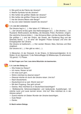 209
Stunde 1
3. Wie groß ist die Fläche der Ukraine?
4. Welche Symbole hat die Ukraine?
5. Wie heißen die größten Städte der Ukraine?
6. Wie heißen die größten Flüsse der Ukraine?
7. Hat die Ukraine Meere oder Berge?
8. Aus wie vielen Gebieten besteht die Ukraine?
4. A. Lies den Lückentext.
Die Ukraine liegt in (…). Hier leben 47,7 Millionen (…).
(…) der Ukraine ist blau-gold. Das Nationalwappen ist (…). Die Ukraine (…) an
Russland, Weißrussland, die Moldau, die Slowakei, Polen, Rumänien, Ungarn.
Die natürliche Grenze bilden (…) das Schwarze Meer und das Asowsche Meer.
Die größten (…) sind der Dnipro, der Dnestr, der Piwdennyj Bug und der
Siwerskij Donez. (…) ist einer der längsten Flüsse Europas und eine der
Energiequellen der Ukraine.
Die Ukraine ist traditionell (…). Hier werden Weizen, Mais, Gemüse und Obst
angebaut.
Die Ukraine ist (…). Hier gibt es viele (…).
1) Menschen; 2) der Dreizack; 3) der Dnipro; 4) Sehenswürdigkeiten; 5) im
Süden; 6) ein Agrarland; 7) die Nationalflagge; 8) Mitteleuropa; 9) sehenswert;
10) grenzt; 11) Flüsse.
B. Stell Fragen zum Text. Lass deine Mitschüler sie beantworten.
5. A. Lest den Dialog vor.
— Wie findest du Reisen?
— Ich meine, Reisen ist toll!
— Ich reise auch gern.
— Wohin möchtest du diesmal reisen?
— Diesmal möchte ich durch die Ukraine reisen. Und du?
— Nach Deutschland.
— Deutschland ist so weit. Womit reist du?
— Mit dem Flugzeug. Das geht schnell.
— Gewiss. Was möchtest du in Deutschland besichtigen?
— Weltbekannte Sehenswürdigkeiten und bedeutende Ausstellungen. Ich
möchte Land und Leute kennen lernen. Und du? Was möchtest du in der
Ukraine sehen?
— Zuerst möchte ich Sieben Wunder der Ukraine besichtigen.
— Gute Reise!
— Danke.
B. Macht weitere Dialoge.
 