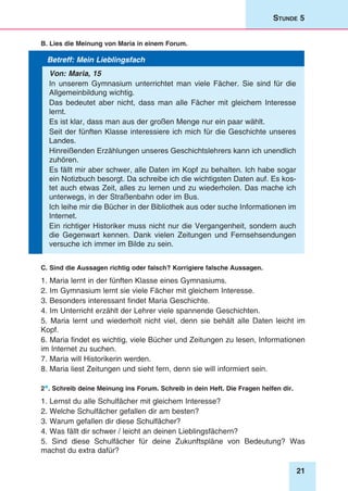 21
Stunde 5
B. Lies die Meinung von Maria in einem Forum.
Betreff: Mein Lieblingsfach
Von: Maria, 15
In unserem Gymnasium unterrichtet man viele Fächer. Sie sind für die
Allgemeinbildung wichtig.
Das bedeutet aber nicht, dass man alle Fächer mit gleichem Interesse
lernt.
Es ist klar, dass man aus der großen Menge nur ein paar wählt.
Seit der fünften Klasse interessiere ich mich für die Geschichte unseres
Landes.
Hinreißenden Erzählungen unseres Geschichtslehrers kann ich unendlich
zuhören.
Es fällt mir aber schwer, alle Daten im Kopf zu behalten. Ich habe sogar
ein Notizbuch besorgt. Da schreibe ich die wichtigsten Daten auf. Es kos-
tet auch etwas Zeit, alles zu lernen und zu wiederholen. Das mache ich
unterwegs, in der Straßenbahn oder im Bus.
Ich leihe mir die Bücher in der Bibliothek aus oder suche Informationen im
Internet.
Ein richtiger Historiker muss nicht nur die Vergangenheit, sondern auch
die Gegenwart kennen. Dank vielen Zeitungen und Fernsehsendungen
versuche ich immer im Bilde zu sein.
C. Sind die Aussagen richtig oder falsch? Korrigiere falsche Aussagen.
1. Maria lernt in der fünften Klasse eines Gymnasiums.
2. Im Gymnasium lernt sie viele Fächer mit gleichem Interesse.
3. Besonders interessant findet Maria Geschichte.
4. Im Unterricht erzählt der Lehrer viele spannende Geschichten.
5. Maria lernt und wiederholt nicht viel, denn sie behält alle Daten leicht im
Kopf.
6. Maria findet es wichtig, viele Bücher und Zeitungen zu lesen, Informationen
im Internet zu suchen.
7. Maria will Historikerin werden.
8. Maria liest Zeitungen und sieht fern, denn sie will informiert sein.
2*. Schreib deine Meinung ins Forum. Schreib in dein Heft. Die Fragen helfen dir.
1. Lernst du alle Schulfächer mit gleichem Interesse?
2. Welche Schulfächer gefallen dir am besten?
3. Warum gefallen dir diese Schulfächer?
4. Was fällt dir schwer / leicht an deinen Lieblingsfächern?
5. Sind diese Schulfächer für deine Zukunftspläne von Bedeutung? Was
machst du extra dafür?
 