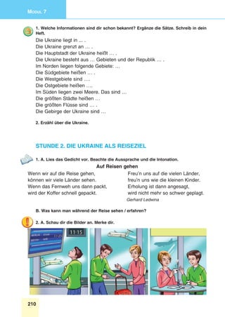 210
Modul 7
1. Welche Informationen sind dir schon bekannt? Ergänze die Sätze. Schreib in dein
Heft.
Die Ukraine liegt in ... .
Die Ukraine grenzt an … .
Die Hauptstadt der Ukraine heißt … .
Die Ukraine besteht aus … Gebieten und der Republik … .
Im Norden liegen folgende Gebiete: …
Die Südgebiete heißen … .
Die Westgebiete sind ….
Die Ostgebiete heißen ….
Im Süden liegen zwei Meere. Das sind …
Die größten Städte heißen …
Die größten Flüsse sind … .
Die Gebirge der Ukraine sind …
2. Erzähl über die Ukraine.
Stunde 2. Die Ukraine als Reiseziel
1. A. Lies das Gedicht vor. Beachte die Aussprache und die Intonation.
Auf Reisen gehen
Wenn wir auf die Reise gehen,
können wir viele Länder sehen.
Wenn das Fernweh uns dann packt,
wird der Koffer schnell gepackt.
Freu’n uns auf die vielen Länder,
freu’n uns wie die kleinen Kinder.
Erholung ist dann angesagt,
wird nicht mehr so schwer geplagt.
Gerhard Ledwina
B. Was kann man während der Reise sehen / erfahren?
2. A. Schau dir die Bilder an. Merke dir.
 