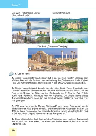 214
Modul 7
Die Chotyner Burg
Die Stadt „Chersones Tawrijskyj“
Die Kyjiw- Petscherska Lawra
(Das Höhlenkloster)
5 6
7
B. Lies die Texte.
A. Dieses Höhlenkloster baute man 1051 in der Zeit vom Fürsten Jaroslaw dem
Weisen. Das war ein Zentrum  der Verbreitung des Christentums in der Kyjiwer
Rus. Seit 1990 steht dieses Höhlenkloster in der UNESCO-Liste des Welterbes.
B. Dieser Naturschutzpark besteht aus der alten Stadt, Fluss Smotritsch, dem
Canyon Smotritsch, Schlösserbrücke und dem Alten und Neuen Schloss. Die alte
Burg ist ein Symbol des Schutzgebiets. Sie besteht aus 11 Türmen. Der höchste
Turm heißt Pontifikal. Ihn baute man mit Papstgeld. Der zweite Name dieses
Turmes ist Karmeljuk’s, denn dort war der ukrainische Held Ustym Karmeljuk drei-
mal gefangen.
C. 1796 legte der polnische Magnat Stanislaw Potocki diesen Park an und nannte
ihn nach seiner Frau, Sophie Potocka. Er schenkte seiner Frau diesen Park im Mai
1802 an ihrem Namenstag. Der polnische Ingenieur Ludwig Metzel legte den Park
in der waldfreien Gegend neben dem Fluss Kamjanka an. 
D. Diese altertümliche Stadt liegt auf dem Territorium vom heutigen Sewastopol.
Sie ist älter als 2500 Jahre. Die Ruine von dieser Stadt ist seit 2013 in der
UNESCO-Liste.
 