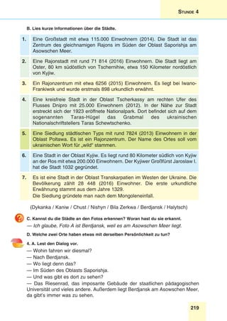 219
Stunde 4
B. Lies kurze Informationen über die Städte.
1. Eine Großstadt mit etwa 115.000 Einwohnern (2014). Die Stadt ist das
Zentrum des gleichnamigen Rajons im Süden der Oblast Saporishja am
Asowschen Meer.
2. Eine Rajonstadt mit rund 71 814 (2016) Einwohnern. Die Stadt liegt am
Oster, 80 km südöstlich von Tschernihiw, etwa 150 Kilometer nordöstlich
von Kyjiw.
3. Ein Rajonzentrum mit etwa 6256 (2015) Einwohnern. Es liegt bei Iwano-
Frankiwsk und wurde erstmals 898 urkundlich erwähnt.
4. Eine kreisfreie Stadt in der Oblast Tscherkassy am rechten Ufer des
Flusses Dnipro mit 25.000 Einwohnern (2012). In der Nähe zur Stadt
erstreckt sich der 1923 eröffnete Nationalpark. Dort befindet sich auf dem
sogenannten Taras-Hügel das Grabmal des ukrainischen
Nationalschriftstellers Taras Schewtschenko.
5. Eine Siedlung städtischen Typs mit rund 7824 (2013) Einwohnern in der
Oblast Poltawa. Es ist ein Rajonzentrum. Der Name des Ortes soll vom
ukrainischen Wort für „wild“ stammen.
6. Eine Stadt in der Oblast Kyjiw. Es liegt rund 80 Kilometer südlich von Kyjiw
an der Ros mit etwa 200.000 Einwohnern. Der Kyjiwer Großfürst Jaroslaw I.
hat die Stadt 1032 gegründet. 
7. Es ist eine Stadt in der Oblast Transkarpatien im Westen der Ukraine. Die
Bevölkerung zählt 28 448 (2016) Einwohner. Die erste urkundliche
Erwähnung stammt aus dem Jahre 1329.
Die Siedlung gründete man nach dem Mongoleneinfall.
(Dykanka / Kaniw / Chust / Nishyn / Bila Zerkwa / Berdjansk / Halytsch)
C. Kannst du die Städte an den Fotos erkennen? Woran hast du sie erkannt.
— Ich glaube, Foto A ist Berdjansk, weil es am Asowschen Meer liegt.
D. Welche zwei Orte haben etwas mit derselben Persönlichkeit zu tun?
4. A. Lest den Dialog vor.
— Wohin fahren wir diesmal?
— Nach Berdjansk.
— Wo liegt denn das?
— Im Süden des Oblasts Saporishja.
— Und was gibt es dort zu sehen?
— Das Riesenrad, das imposante Gebäude der staatlichen pädagogischen
Universität und vieles andere. Außerdem liegt Berdjansk am Asowschen Meer,
da gibt’s immer was zu sehen.
 