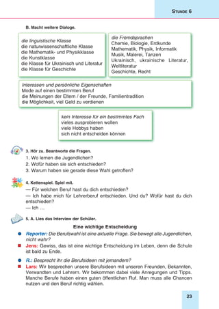 23
Stunde 6
B. Macht weitere Dialoge.
die linguistische Klasse
die naturwissenschaftliche Klasse
die Mathematik- und Physikklasse
die Kunstklasse
die Klasse für Ukrainisch und Literatur
die Klasse für Geschichte
die Fremdsprachen
Chemie, Biologie, Erdkunde
Mathematik, Physik, Informatik
Musik, Malerei, Tanzen
Ukrainisch, ukrainische Literatur,
Weltliteratur
Geschichte, Recht
Interessen und persönliche Eigenschaften
Mode auf einen bestimmten Beruf
die Meinungen der Eltern / der Freunde, Familientradition
die Möglichkeit, viel Geld zu verdienen
kein Interesse für ein bestimmtes Fach
vieles ausprobieren wollen
viele Hobbys haben
sich nicht entscheiden können
3. Hör zu. Beantworte die Fragen.
1. Wo lernen die Jugendlichen?
2. Wofür haben sie sich entschieden?
3. Warum haben sie gerade diese Wahl getroffen?
4. Kettenspiel. Spiel mit.
— Für welchen Beruf hast du dich entschieden?
— Ich habe mich für Lehrerberuf entschieden. Und du? Wofür hast du dich
entschieden?
— Ich …
5. A. Lies das Interview der Schüler.
Eine wichtige Entscheidung
	Reporter: Die Berufswahl ist eine aktuelle Frage. Sie bewegt alle Jugendlichen,
nicht wahr?
	Jens: Gewiss, das ist eine wichtige Entscheidung im Leben, denn die Schule
ist bald zu Ende.
	R.: Besprecht ihr die Berufsideen mit jemandem?
	Lars: Wir besprechen unsere Berufsideen mit unseren Freunden, Bekannten,
Verwandten und Lehrern. Wir bekommen dabei viele Anregungen und Tipps.
Manche Berufe haben einen guten öffentlichen Ruf. Man muss alle Chancen
nutzen und den Beruf richtig wählen.
 