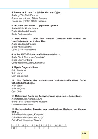 233
Stunde 7.
5. Bereits im 11. und 12. Jahrhundert war Kyjiw … .
A) die größte Stadt Europas
B) eine der grünsten Städte Europas
C) eine der größten Städte Europas
6. Im Jahre 1051 wurde … gegründet / gebaut.
A) das Höhlenkloster Lawra
B) die Wladimirkathedrale
C) die Andreaskirche
7. Man baute … unter dem Fürsten Jaroslaw dem Weisen als
Hauptkathedrale der Kyjiwer Rus.
A) die Wladimirkathedrale
B) die Andreaskirche
C) die Sophienkathedrale
8. In der UNESCO-Liste des Welterbes stehen ...
A) die Stadt „Chersones Tawrijskyj“
B) die Chotyner Burg
C) der Naturschutzpark „Kamjanez“
9. Mykola Gogol studierte …
A) in Berdjansk
B) in Nishyn
C) in Bila Zerkwa
10. Das Grabmal des ukrainischen Nationalschriftstellers Taras
Schewtschenko liegt ...
A) in Kaniw
B) in Halytsch
C) in Chust
11. Malerei und Grafik von Schewtschenko kann man … besichtigen.
A) im Nationalen Kunstmuseum
B) im Taras-Schewtschenko Museum
C) im Miniaturmuseum
12. Die historischen Bauarten aus verschiedenen Regionen der Ukraine
sind …
A) im Naturschutzpark „Kamjanez“
B) im Naturschutzpark „Chortyzja“
C) im Freilichtmuseum Pirogovo
1 2 3 4 5 6 7 8 9 10 11 12
C
 