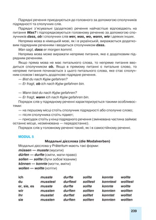 239
Підрядні речення приєднуються до головного за допомогою сполучників
підрядності та сполучних слів.
Підрядні з’ясувальні (додаткові) речення найчастіше відповідають на
питання Was? і підпорядковуються головному реченню за допомогою спо-
лучників dass, ob і сполучних слів wer, was, wo, wann, wie і деяких інших.
Непряма мова в німецькій мові, як і в українській, виражається додатко-
вим підрядним реченням і вводиться сполучником dass.
Man sagt, dass er morgen kommt.
Непряма мова може виражати непряме питання, яке є додатковим під-
рядним реченням.
Якщо пряма мова не має питального слова, то непряме питання вво-
диться сполучником ob. Якщо в прямому питанні є питальне слово, то
непряме питання починається з цього питального слова, яке стає сполуч-
ним словом і вводить додаткове підрядне речення.
— Bist du nach Kyjiw gefahren?
— Er fragt, ob ich nach Kyjiw gefahren bin.
— Wann bist du nach Kyjiw gefahren?
— Er fragt, wann ich nach Kyjiw gefahren bin.
Порядок слів у підрядному реченні характеризується такими особливос-
тями:
— на першому місці стоїть сполучник підрядності або сполучне слово;
— після сполучника стоїть підмет;
— присудок стоїть у кінці підрядного речення (змінювана частина займає
останнє місце, незмінювана — передостаннє).
Порядок слів у головному реченні такий, як і в самостійному реченні.
Modul 5
Модальні дієслова (die Modalverben)
Модальні дієслова у Präteritum мають такі форми:
müssen — musste (мусити)
dürfen — durfte (сміти, мати право)
sollen — sollte (бути зобов’язаним)
können — konnte (могти, вміти)
wollen — wollte (хотіти)
ich 	 musste 	 durfte	 sollte	 konnte	 wollte
du 	 musstest	 durftest 	 solltest	 konntest	 wolltest
er, sie, es 	 musste	 durfte	 sollte	 konnte 	 wollte
wir 	 mussten	 durften	 sollten	 konnten	wollten
ihr 	 musstet	 durftet	 solltet	 konntet	wolltet
sie 	 mussten	 durften	 sollten	 konnten	wollten
 
