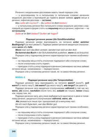 240
Речення з модальними дієсловами мають такий порядок слів:
— у розповідному та в питальному (з питальним словом) реченнях
модальне дієслово у відповідній до підмета формі займає друге місце в
реченні, інфінітив дієслова — останнє:
Was sollte ich machen? — Du solltest im Bett bleiben;
— у питальному реченні без питального слова модальне дієслово у від-
повідній до підмета формі стоїть на першому місці в реченні, інфінітив — на
останньому:
Sollte er im Bett bleiben? Durften wir fragen?
Підрядні речення умови (die Konditionalsätze)
Підрядні речення умови відповідають на питання unter welcher
Bedingung? (за якої умови?). Підрядні умовні речення вводяться сполучни-
ками wenn або falls.
Wenn man sich das Bein verletzt, wendet man sich an den Arzt.
Du kannst das Buch in der Schulbibliothek ausleihen, wenn du es brauchst.
Порядок слів у підрядному реченні характеризується такими особливос-
тями:
— на першому місці стоїть сполучник підрядності або сполучне слово;
— після сполучника стоїть підмет;
— присудок стоїть у кінці підрядного речення (змінювана частина займає
останнє місце, незмінювана — передостаннє).
Порядок слів у головному реченні такий, як і в самостійному реченні.
Modul 6
Підрядні речення часу (die Temporalsätze)
Підрядні речення часу відповідають на питання wann? (коли?), seit
wann? (з якого часу?), bis wann? (до якого часу?), wie lange? (як довго?).
Підрядні речення часу вводяться сполучниками während (у той час як),
wenn, als (коли), nachdem (після того, як), sobald (як тільки), bevor (перш
ніж; перед тим, як).
Підрядні речення часу, дія у яких відбувається одночасно з дією в голов-
ному реченні, уводяться сполучниками während, wenn, als.
Als уживається лише при одноразовій дії в минулому часі:
Als ich nach Kyjiw kam, war das Wetter gut.
Порядок слів у підрядному реченні характеризується такими особливос-
тями:
— на першому місці стоїть сполучник підрядності або сполучне слово;
— після сполучника стоїть підмет;
— присудок стоїть у кінці підрядного речення (змінювана частина займає
останнє місце, незмінювана — передостаннє).
Порядок слів у головному реченні такий, як і в самостійному реченні.
 