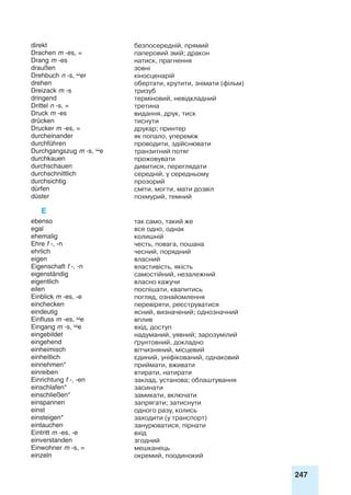 247
direkt безпосередній, прямий
Drachen m -es, = паперовий змій; дракон
Drang m -es натиск, прагнення
draußen зовні
Drehbuch n -s, er кіносценарій
drehen обертати, крутити, знімати (фільм)
Dreizack m -s тризуб
dringend терміновий, невідкладний
Drittel n -s, = третина
Druck m -es видання, друк, тиск
drücken тиснути
Drucker m -es, = друкар; принтер
durcheinander як попало, упереміж
durchführen проводити, здійснювати
Durchgangszug m -s, e транзитний потяг
durchkauen прожовувати
durchschauen дивитися, переглядати
durchschnittlich середній, у середньому
durchsichtig прозорий
dürfen сміти, могти, мати дозвіл
düster похмурий, темний
E
ebenso так само, такий же
egal все одно, однак
ehemalig колишній
Ehre f -, -n честь, повага, пошана
ehrlich чесний, порядний
eigen власний
Eigenschaft f -, -n властивість, якість
eigenständig самостійний, незалежний
eigentlich власно кажучи
eilen поспішати, квапитись
Einblick m -es, -e погляд, ознайомлення
einchecken перевіряти, реєструватися
eindeutig ясний, визначений; однозначний
Einfluss m -es, e вплив
Eingang m -s, e вхід, доступ
eingebildet надуманий, уявний; зарозумілий
eingehend ґрунтовний, докладно
einheimisch вітчизняний, місцевий
einheitlich єдиний, уніфікований, однаковий
einnehmen* приймати, вживати
einreiben втирати, натирати
Einrichtung f -, -en заклад, установа; облаштування
einschlafen* засинати
einschließen* замикати, включати
einspannen запрягати; затиснути
einst одного разу, колись
einsteigen* заходити (у транспорт)
eintauchen занурюватися, пірнати
Eintritt m -es, -e вхід
einverstanden згодний
Einwohner m -s, = мешканець
einzeln окремий, поодинокий
 