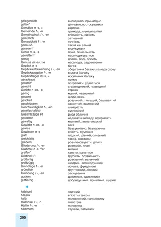 250
gelegentlich випадково, принагідно
gelten* цінуватися; стосуватися
Gemälde n -s, = картина
Gemeinde f -, -n громада, муніципалітет
Gemeinschaft f -, -en спільність, єдність
gemütlich затишний
Genauigkeit f -, -n точність
genauso такий же самий
genesen* видужувати
Genie n -s, -s геній, геніальність
genießen* насолоджуватися
genug доволі, годі, досить
Genuss m -es, e насолода, задоволення
Gepäck n -s багаж
Gepäckaufbewahrung f -, -en зберігання багажу; камера схову
Gepäckausgabe f -, -n видача багажу
Gepäckträger m -s, = носильник багажу
geradeaus прямо
geraten* потрапити, удаватися
gerecht справедливий, праведний
Gericht n -es, -e страва
gering малий, незначний
gesamt цілий, весь
gescheit розумний, тямущий, башковитий
geschlossen закритий, замкнений
Geschwindigkeit f -, -en швидкість
gesellschaftlich суспільний
Gesichtszüge Pl риси обличчя
gestalten надавати вигляду, оформляти
gewaltig могутній, велетенський
Gewicht n -es, -e вага
gewiss безсумнівно, безперечно
Gewissen n -s совість, сумління
glatt гладкий, рівний, слизький
gleichfalls також, навзаєм
gliedern розчленовувати, ділити
Gliederung f -, -en розподіл, план
Grabmal n -s, er могила
greifen* хапати, хапатися
Grobheit f - грубість, брутальність
großartig розкішний, величний
großzügig щедрий, великодушний
Grundlage f -, -n основа, фундамент
gründlich ґрунтовний, діловий
Gründung f -, -en заснування
gucken дивитися, вдивлятися
gutherzig добродушний, привітний, щирий
H
habituell звичний
häkeln в’язати гачком
halb половинний, наполовину
Halbinsel f -, -n півострів
Hälfte f -, -n половина
hämmern стукати, забивати
 
