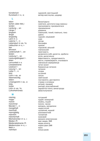 253
künstlerisch художній, мистецький
Kunstwerk n -s, -e витвір мистецтва, шедевр
L
laben бенкетувати
lachen (über Akk.) сміятися, реготати (над чимось)
landen причалювати; приземлятися
Landung -, -en приземлення
Länge f довжина
langsam повільний, тихий; повільно, тихо
längst давно
langweilig нудний, нецікавий
Lärm m -s шум
Laterne f -, -n ліхтар
Lebenslauf m -es, e біографія
Lebkuchen m -s, = пряник
leer порожній, вільний
lehrreich повчальний
Leidenschaft f -, -en пристрасть
leisten дозволити собі; досягти, зробити
Leistung f -, -en успіх, досягнення
Leistungsfähigkeit f - ефективність, продуктивність
leiten вести, спрямовувати, очолювати
Lernumfeld n -s навчальне середовище
Leseabstinente читач-аскет
Leselust f - бажання до читання
Lesung f -, -en читання
Letter f -, -n літера
letzt останній
Licht n -es, -er світло
liebenswürdig люб’язний
liefern поставляти, доставляти
Linsengericht n -es, -e страва з сочевиці
listig хитрий, лукавий
locker рихлий, розслаблений
Lohn m -es, e заробітна плата, винагорода
Luftverkehrsnetz авіасполучення
M
mächtig потужний
mager худий; нежирний
manch якийсь, інший
manchmal інколи, часом
Mandel f -, -n мигдаль, мигдалини
mangelhaft недостатній
mannhaft чоловічий, мужній
mannigfaltig різноманітний
männlich чоловічий
märchenhaft казковий
Mechatroniker m -s, = механік-електронник
Medien Pl. мас-медіа, ЗМІ
Medienabstinente Pl. медіa-аскети
Mediennutzer m -s, = користувач ЗМІ
Mehl n мука
mehrfach кілька разів
 