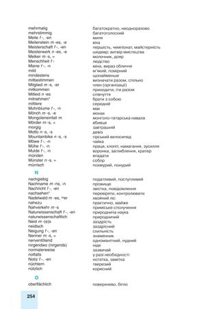 254
mehrmalig багатократно, неодноразово
mehrstimmig багатоголосний
Meile f -, -en миля
Meilenstein m -es, -e віха
Meisterschaft f -, -en першість, чемпіонат, майстерність
Meisterwerk n -es, -e шедевр; витвір мистецтва
Melker m -s, = молочник, дояр
Menschheit f - людство
Miene f -, -n міна, вираз обличчя
mild м’який, помірний
mindestens щонайменше
mitbestimmen визначати разом, спільно
Mitglied m -s, -er член (організації)
mitkommen приходити, іти разом
Mitleid n -es співчуття
mitnehmen* брати з собою
mittlere середній
Mohnblume f -, -n мак
Mönch m -s, -e монах
Mongoleneinfall m монголо-татарська навала
Mörder m -s, = вбивця
morgig завтрашній
Motto n -s, -s девіз
Moun­tain­bike n -s, -s гірський велосипед
Möwe f -, -n чайка
Mühe f -, -n праця, клопіт, намагання, зусилля
Mulde f -, -n воронка, заглиблення, кратер
münden впадати
Münster n -s, = собор
mürrisch похмурий, понурий
N
nachgiebig податливий, поступливий
Nachname m -ns, -n прізвище
Nachricht f -, -en звістка, повідомлення
nachsehen* перевіряти, контролювати
Nadelwald m -es, er хвойний ліс
nahezu практично, майже
Nahverkehr m -s приміське сполучення
Naturwissenschaft f -, -en природнича наука
naturwissenschaftlich природничий
Neid m -(e)s заздрість
neidisch заздрісний
Neigung f -, -en схильність
Nenner m -s, = знаменник
nerventötend одноманітний, нудний
nirgendwo (nirgends) ніде
normalerweise зазвичай
notfalls у разі необхідності
Notiz f -, -en нотатка, замітка
nüchtern тверезий
nützlich корисний
O
oberflächlich поверхнево, бігло
 