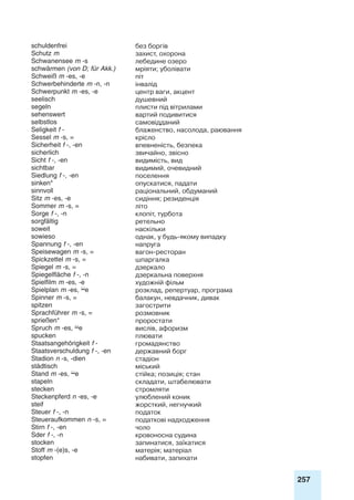 257
schuldenfrei без боргів
Schutz m захист, охорона
Schwanensee m -s лебедине озеро
schwärmen (von D; für Akk.) мріяти; уболівати
Schweiß m -es, -e піт
Schwerbehinderte m -n, -n інвалід
Schwerpunkt m -es, -e центр ваги, акцент
seelisch душевний
segeln плисти під вітрилами
sehenswert вартий подивитися
selbstlos самовідданий
Seligkeit f - блаженство, насолода, раювання
Sessel m -s, = крісло
Sicherheit f -, -en впевненість, безпека
sicherlich звичайно, звісно
Sicht f -, -en видимість, вид
sichtbar видимий, очевидний
Siedlung f -, -en поселення
sinken* опускатися, падати
sinnvoll раціональний, обдуманий
Sitz m -es, -e сидіння; резиденція
Sommer m -s, = літо
Sorge f -, -n клопіт, турбота
sorgfältig ретельно
soweit наскільки
sowieso однак, у будь-якому випадку
Spannung f -, -en напруга
Speisewagen m -s, = вагон-ресторан
Spickzettel m -s, = шпаргалка
Spiegel m -s, = дзеркало
Spiegelfläche f -, -n дзеркальна поверхня
Spielfilm m -es, -e художній фільм
Spielplan m -es, e розклад, репертуар, програма
Spinner m -s, = балакун, невдачник, дивак
spitzen загострити
Sprachführer m -s, = розмовник
sprießen* проростати
Spruch m -es, e вислів, афоризм
spucken плювати
Staatsangehörigkeit f - громадянство
Staatsverschuldung f -, -en державний борг
Stadion n -s, -dien стадіон
städtisch міський
Stand m -es, e стійка; позиція; стан
stapeln складати, штабелювати
stecken стромляти
Steckenpferd n -es, -e улюблений коник
steif жорсткий, негнучкий
Steuer f -, -n податок
Steueraufkommen n -s, = податкові надходження
Stirn f -, -en чоло
Sder f -, -n кровоносна судина
stocken запинатися, заїкатися
Stoff m -(e)s, -e матерія; матеріал
stopfen набивати, запихати
 