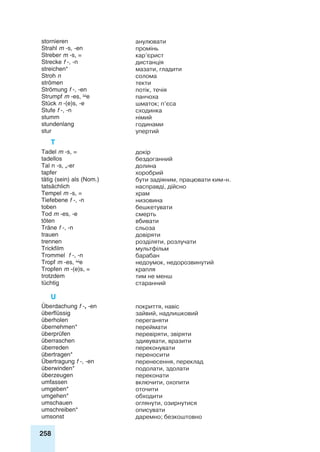 258
stornieren анулювати
Strahl m -s, -en промінь
Streber m -s, = кар’єрист
Strecke f -, -n дистанція
streichen* мазати, гладити
Stroh n солома
strömen текти
Strömung f -, -en потік, течія
Strumpf m -es, e панчоха
Stück n -(e)s, -e шматок; п’єса
Stufe f -, -n сходинка
stumm німий
stundenlang годинами
stur упертий
T
Tadel m -s, = докір
tadellos бездоганний
Tal n -s, „-er долина
tapfer хоробрий
tätig (sein) als (Nom.) бути задіяним, працювати ким-н.
tatsächlich насправді, дійсно
Tempel m -s, = храм
Tiefebene f -, -n низовина
toben бешкетувати
Tod m -es, -e смерть
töten вбивати
Träne f -, -n сльоза
trauen довіряти
trennen розділяти, розлучати
Trickfilm мультфільм
Trommel f -, -n барабан
Tropf m -es, e недоумок, недорозвинутий
Tropfen m -(e)s, = крапля
trotzdem тим не менш
tüchtig старанний
U
Überdachung f -, -en покриття, навіс
überflüssig зайвий, надлишковий
überholen переганяти
übernehmen* переймати
überprüfen перевіряти, звіряти
überraschen здивувати, вразити
überreden переконувати
übertragen* переносити
Übertragung f -, -en перенесення, переклад
überwinden* подолати, здолати
überzeugen переконати
umfassen включити, охопити
umgeben* оточити
umgehen* обходити
umschauen оглянути, озирнутися
umschreiben* описувати
umsonst даремно; безкоштовно
 