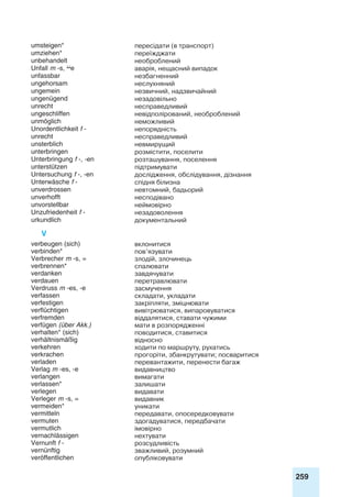 259
umsteigen* пересідати (в транспорт)
umziehen* переїжджати
unbehandelt необроблений
Unfall m -s, e аварія, нещасний випадок
unfassbar незбагненний
ungehorsam неслухняний
ungemein незвичний, надзвичайний
ungenügend незадовільно
unrecht несправедливий
ungeschliffen невідполірований, необроблений
unmöglich неможливий
Unordentlichkeit f - непорядність
unrecht несправедливий
unsterblich невмирущий
unterbringen розмістити, поселити
Unterbringung f -, -en розташування, поселення
unterstützen підтримувати
Untersuchung f -, -en дослідження, обслідування, дізнання
Unterwäsche f - спідня білизна
unverdrossen невтомний, бадьорий
unverhofft несподівано
unvorstellbar неймовірно
Unzufriedenheit f - незадоволення
urkundlich документальний
V
verbeugen (sich) вклонитися
verbinden* пов’язувати
Verbrecher m -s, = злодій, злочинець
verbrennen* спалювати
verdanken завдячувати
verdauen перетравлювати
Verdruss m -es, -e засмучення
verfassen складати, укладати
verfestigen закріпляти, зміцнювати
verflüchtigen вивітрюватися, випаровуватися
verfremden віддалятися, ставати чужими
verfügen (über Akk.) мати в розпорядженні
verhalten* (sich) поводитися, ставитися
verhältnismäßig відносно
verkehren ходити по маршруту, рухатись
verkrachen прогоріти, збанкрутувати; посваритися
verladen перевантажити, перенести багаж
Verlag m -es, -e видавництво
verlangen вимагати
verlassen* залишати
verlegen видавати
Verleger m -s, = видавник
vermeiden* уникати
vermitteln передавати, опосередковувати
vermuten здогадуватися, передбачати
vermutlich імовірно
vernachlässigen нехтувати
Vernunft f - розсудливість
vernünftig зважливий, розумний
veröffentlichen опубліковувати
 