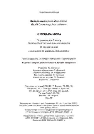 Навчальне видання
Сидоренко Марина Миколаївна,
Палій Олександр Анатолійович
Німецька мова
Підручник для 9 класу
загальноосвітніх навчальних закладів
(5 рік навчання)
(німецькою та українською мовами)
Рекомендовано Міністерством освіти і науки України
Видано за рахунок державних коштів. Продаж заборонено
Редактор Ю. Ткаченко
Художнє оформлення В. Дунаєвої
Художній редактор О. Андрущенко
Технічний редактор Л. Ткаченко
Комп’ютерна верстка О. Бідненко
Коректор І. Барвінок
Підписано до друку 02.06.2017. Формат 70×100/16.
Папір офс. № 1. Гарнітура Helvetica. Друк офс.
Ум. др. арк. 21,384 . Обл.-вид. арк. 22,005.
Ум. фарбовідб. 85,536
Наклад 18 819 прим.
Зам. №
Видавництво «Грамота», вул. Паньківська, 25, оф. 13, м. Київ, 01033.
Тел./факс: (044) 253-98-04. Електронна адреса: gramotanew@bigmir.net
www.gramota.kiev.ua
Свідоцтво про внесення до Державного реєстру України
суб’єктів видавничої справи ДК № 341 від 21.02.2001 р.
Віддруковано з готових діапозитивів видавництва «Грамота»
на ПП «Юнісофт», 61036, м. Харків, вул. Морозова, 13 Б.
Свідоцтво ДК № 3461 від 14.04.2009 р.
 