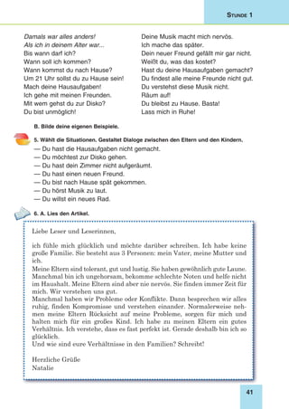41
Stunde 1
Damals war alles anders! 	 Deine Musik macht mich nervös.
Als ich in deinem Alter war...	 Ich mache das später.
Bis wann darf ich?	 Dein neuer Freund gefällt mir gar nicht.
Wann soll ich kommen?	 Weißt du, was das kostet?
Wann kommst du nach Hause? 	 Hast du deine Hausaufgaben gemacht?
Um 21 Uhr sollst du zu Hause sein! 	 Du findest alle meine Freunde nicht gut.
Mach deine Hausaufgaben!	 Du verstehst diese Musik nicht.
Ich gehe mit meinen Freunden. 	 Räum auf!
Mit wem gehst du zur Disko? 	 Du bleibst zu Hause. Basta!
Du bist unmöglich!	 Lass mich in Ruhe!
B. Bilde deine eigenen Beispiele.
5. Wählt die Situationen. Gestaltet Dialoge zwischen den Eltern und den Kindern.
— Du hast die Hausaufgaben nicht gemacht. 	
— Du möchtest zur Disko gehen.
— Du hast dein Zimmer nicht aufgeräumt. 	
— Du hast einen neuen Freund.
— Du bist nach Hause spät gekommen. 	
— Du hörst Musik zu laut.
— Du willst ein neues Rad.
6. A. Lies den Artikel.
Liebe Leser und Leserinnen,
ich fühle mich glücklich und möchte darüber schreiben. Ich habe keine
große Familie. Sie besteht aus 3 Personen: mein Vater, meine Mutter und
ich.
Meine Eltern sind tolerant, gut und lustig. Sie haben gewöhnlich gute Laune.
Manchmal bin ich ungehorsam, bekomme schlechte Noten und helfe nicht
im Haushalt. Meine Eltern sind aber nie nervös. Sie finden immer Zeit für
mich. Wir verstehen uns gut.
Manchmal haben wir Probleme oder Konflikte. Dann besprechen wir alles
ruhig, finden Kompromisse und verstehen einander. Normalerweise neh-
men meine Eltern Rücksicht auf meine Probleme, sorgen für mich und
halten mich für ein großes Kind. Ich habe zu meinen Eltern ein gutes
Verhältnis. Ich verstehe, dass es fast perfekt ist. Gerade deshalb bin ich so
glücklich.
Und wie sind eure Verhältnisse in den Familien? Schreibt!
Herzliche Grüße
Natalie
 