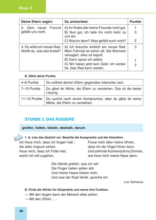 46
Modul 2
Deine Eltern sagen: Du antwortest: Punkte
3. Dein neuer Freund
gefällt uns nicht.
A) Ihr findet alle meine Freunde nicht gut.
B) Nun gut, ich lade ihn nicht mehr zu
uns ein.
C) Warum denn? Was gefällt euch nicht?
1
3
2
4. Du willst ein neues Rad.
Weißt du, was das kostet?
A) Ich brauche wirklich ein neues Rad.
Mein Fahrrad ist schon alt. Die Bremsen
versagen, alles ist kaputt.
B) Dann spare ich selbst.
C) Wir haben jetzt kein Geld. Ich verste-
he. Das Rad kann warten.
3
1
2
B. Zähle deine Punkte.
4–6 Punkte Du solltest deinen Eltern gegenüber toleranter sein.
7–10 Punkte Du gibst dir Mühe, die Eltern zu verstehen. Das ist die beste
Lösung.
11–12 Punkte Du suchst nach einem Kompromiss, aber du gibst dir keine
Mühe, die Eltern zu verstehen.
Stunde 3. Das Äussere
greifen, halten, kitzeln, deshalb, darum
1. A. Lies das Gedicht vor. Beachte die Aussprache und die Intonation.
Ich freue mich, dass ich Augen hab´,	 Freue mich über meine Ohren,
die alles ringsum sehen,	 dass ich die Vögel hören kann.
freue mich, dass ich Füße hab´, 	 Und zieht der Küchenduft ins Zimmer,
wohin ich will zugehen.	 wie freut mich meine Nase dann.
Die Hände greifen, was ich will.
Die Finger halten selten still.
Und meine Haare kitzeln mich.
Und was der Kopf denkt, spreche ich.
Lutz Rathenow
B. Finde die Wörter für Körperteile und nenne ihre Funktion.
— Mit den Augen kann der Mensch alles sehen.
— Mit den Ohren … .
 