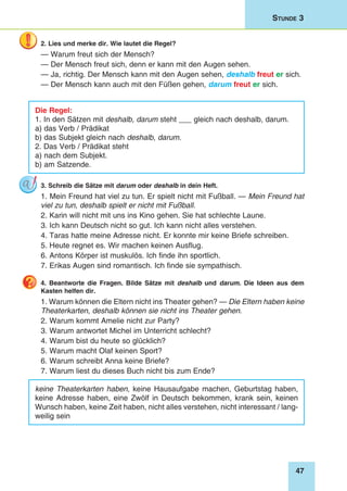 47
Stunde 3
2. Lies und merke dir. Wie lautet die Regel?
— Warum freut sich der Mensch?
— Der Mensch freut sich, denn er kann mit den Augen sehen.
— Ja, richtig. Der Mensch kann mit den Augen sehen, deshalb freut er sich.
— Der Mensch kann auch mit den Füßen gehen, darum freut er sich.
Die Regel:
1. In den Sätzen mit deshalb, darum steht ___ gleich nach deshalb, darum.
a) das Verb / Prädikat
b) das Subjekt gleich nach deshalb, darum.
2. Das Verb / Prädikat steht
a) nach dem Subjekt.
b) am Satzende.
3. Schreib die Sätze mit darum oder deshalb in dein Heft.
1. Mein Freund hat viel zu tun. Er spielt nicht mit Fußball. — Mein Freund hat
viel zu tun, deshalb spielt er nicht mit Fußball.
2. Karin will nicht mit uns ins Kino gehen. Sie hat schlechte Laune.
3. Ich kann Deutsch nicht so gut. Ich kann nicht alles verstehen.
4. Taras hatte meine Adresse nicht. Er konnte mir keine Briefe schreiben.
5. Heute regnet es. Wir machen keinen Ausflug.
6. Antons Körper ist muskulös. Ich finde ihn sportlich.
7. Erikas Augen sind romantisch. Ich finde sie sympathisch.
4. Beantworte die Fragen. Bilde Sätze mit deshalb und darum. Die Ideen aus dem
Kasten helfen dir.
1. Warum können die Eltern nicht ins Theater gehen? — Die Eltern haben keine
Theaterkarten, deshalb können sie nicht ins Theater gehen.
2. Warum kommt Amelie nicht zur Party?
3. Warum antwortet Michel im Unterricht schlecht?
4. Warum bist du heute so glücklich?
5. Warum macht Olaf keinen Sport?
6. Warum schreibt Anna keine Briefe?
7. Warum liest du dieses Buch nicht bis zum Ende?
keine Theaterkarten haben, keine Hausaufgabe machen, Geburtstag haben,
keine Adresse haben, eine Zwölf in Deutsch bekommen, krank sein, keinen
Wunsch haben, keine Zeit haben, nicht alles verstehen, nicht interessant / lang-
weilig sein
 