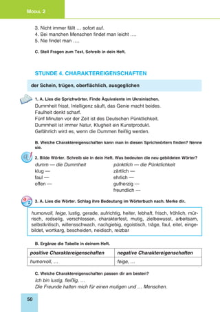 50
Modul 2
3. Nicht immer fällt … sofort auf.
4. Bei manchen Menschen findet man leicht ….
5. Nie findet man ….
C. Stell Fragen zum Text. Schreib in dein Heft.
Stunde 4. Charaktereigenschaften
der Schein, trügen, oberflächlich, ausgeglichen
1. A. Lies die Sprichwörter. Finde Äquivalente im Ukrainischen.
Dummheit frisst, Intelligenz säuft, das Genie macht beides.
Faulheit denkt scharf.
Fünf Minuten vor der Zeit ist des Deutschen Pünktlichkeit.
Dummheit ist immer Natur, Klugheit ein Kunstprodukt.
Gefährlich wird es, wenn die Dummen fleißig werden.
B. Welche Charaktereigenschaften kann man in diesen Sprichwörtern finden? Nenne
sie.
2. Bilde Wörter. Schreib sie in dein Heft. Was bedeuten die neu gebildeten Wörter?
dumm — die Dummheit 	 pünktlich — die Pünktlichkeit
klug — 	 zärtlich —
faul — 	 ehrlich —
offen — 	 gutherzig —
	 freundlich —
3. A. Lies die Wörter. Schlag ihre Bedeutung im Wörterbuch nach. Merke dir.
humorvoll, feige, lustig, gerade, aufrichtig, heiter, lebhaft, frisch, fröhlich, mür-
risch, redselig, verschlossen, charakterfest, mutig, zielbewusst, arbeitsam,
selbstkritisch, willensschwach, nachgiebig, egoistisch, träge, faul, eitel, einge-
bildet, wortkarg, bescheiden, neidisch, reizbar
B. Ergänze die Tabelle in deinem Heft.
positive Charaktereigenschaften negative Charaktereigenschaften
humorvoll, … feige, …
C. Welche Charaktereigenschaften passen dir am besten?
Ich bin lustig, fleißig, …
Die Freunde halten mich für einen mutigen und … Menschen.
 