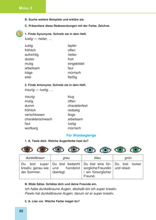 52
Modul 2
B. Suche weitere Beispiele und erkläre sie.
C. Präsentiere diese Redewendungen mit der Farbe. Zeichne.
1. Finde Synonyme. Schreib sie in dein Heft.
lustig — heiter, …
lustig 	 tapfer
fröhlich 	 offen
aufrichtig 	 heiter
düster 	 froh
mutig 	 eingebildet
arbeitsam 	 faul
träge 	 mürrisch
eitel 	 fleißig
2. Finde Antonyme. Schreib sie in dein Heft.
traurig — lustig, …
traurig	klug
mutig 	 offen
dumm 	 charakterfest
fröhlich 	 redselig
verschlossen 	 feige
charakterschwach 	 arbeitsam
faul 	 lustig
wortkarg 	 mürrisch
Für Wissbegierige
1. A. Teste dich. Welche Augenfarbe hast du?
dunkelbraun grau blau grün
Du bist super
kreativ, genau wie
der Sommer.
Du bist bedacht
und handelst
überlegt.
Du bist eine für-
sorgliche Freundin
/ ein fürsorglicher
Freund.
Du bist locker
und relaxt.
B. Bilde Sätze. Schätze dich und deine Freunde ein.
Ich habe dunkelbraune Augen, deshalb bin ich super kreativ.
Pawlo hat dunkelbraune Augen, darum ist er super kreativ.
2. A. Lies vor. Welche Farbe magst du?
 