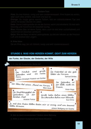 53
Stunde 5
Farben-Test
Pink: Du bist fröhlich, lustig und sehr modeinteressiert. Pink findest du schön,
aber auch alles andere, was bunt und laut ist.
Orange: Du magst gerne warme Farben, bist ein erdverbundener Typ und
stehst mit beiden Beinen im Leben.
Gelb: Deine Lieblingsfarbe ist wie die Sonne: warm und strahlend. Du bist sehr
lebendig und manchmal ein bisschen quirlig.
Blau: Kühles Blau ist deine Farbe, denn auch du bist eher zurückhaltend und
manchmal ein bisschen verträumt.
Grün: Wie die Natur ist deine Lieblingsfarbe, du bist am liebsten an der frischen
Luft und streitest dich ungern.
B. Bilde Sätze.
Da ich Pink mag, bin ich fröhlich, lustig und sehr modeinteressiert.
Stunde 5. Was vom Herzen kommt, geht zum Herzen
der Funke, der Glaube, der Gedanke, der Wille
1. A. Lies die Aussprüche. Merke dir!
Die Heiterkeit ist das gute
Wetter des Herzens.
Samuel Smiles
Im Gedanken ist
der Wille, nicht im
Traum.
Victor Hugo
Das Höchste sind große
Gedanken und ein reines
Herz.
Johann Christoph Friedrich von Schiller
Der Weise hat seinen Mund im Herzen.
Marc Aurel
Die Unabhängigkeit des
Gedankens ist der
höchste Adel.
Anatole France
Große Seelen haben einen Willen,
die schwachen haben nur Wünsche.
Aus China
Ja, mit dem besten Willen leisten wir so wenig, weil uns tausendWillen kreuzen.
Johann Wolfgang von Goethe
B. Bist du damit einverstanden? Äußere deine Meinung.
C. Bilde zu einem Ausspruch eine kleine Situation.
 