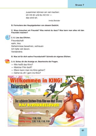 61
Stunde 7
zusammen können wir viel machen:
ich mit dir und du mit mir —
das sind wir.
Irmila Brender
B. Formuliere den Hauptgedanken von diesem Gedicht.
C. Wozu brauchen wir Freunde? Was meinst du dazu? Was kann man alles mit den
Freunden machen?
2. A. Lies das Elfchen.
Freundschaft
wahr, treu
Geheimnisse bewahren, vertrauen
Ich halte viel davon.
Verständnis
B. Was ist für dich wahre Freundschaft? Schreib ein eigenes Elfchen.
3. A. Schau dir die Anzeige an. Beantworte die Fragen.
— Wie heißt das Kino?
— Welcher Film läuft?
— Wann kann man ins Kino gehen?
— Gehst du oft / gern ins Kino?
 