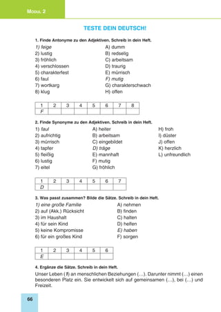 66
Modul 2
Teste dein Deutsch!
1. Finde Antonyme zu den Adjektiven. Schreib in dein Heft.
1) feige 	 A) dumm
2) lustig 	 B) redselig
3) fröhlich 	 C) arbeitsam
4) verschlossen 	 D) traurig
5) charakterfest 	 E) mürrisch
6) faul 	 F) mutig
7) wortkarg 	 G) charakterschwach
8) klug 	 H) offen
1 2 3 4 5 6 7 8
F
2. Finde Synonyme zu den Adjektiven. Schreib in dein Heft.
1) faul 	 A) heiter	 H) froh
2) aufrichtig 	 B) arbeitsam	 I) düster
3) mürrisch 	 C) eingebildet	 J) offen
4) tapfer 	 D) träge	 K) herzlich
5) fleißig 	 E) mannhaft	 L) unfreundlich
6) lustig	 F) mutig
7) eitel	 G) fröhlich
1 2 3 4 5 6 7
D
3. Was passt zusammen? Bilde die Sätze. Schreib in dein Heft.
1) eine große Familie 	 A) nehmen
2) auf (Akk.) Rücksicht 	 B) finden
3) im Haushalt 	 C) halten
4) für sein Kind 	 D) helfen
5) keine Kompromisse 	 E) haben
6) für ein großes Kind 	 F) sorgen
1 2 3 4 5 6
E
4. Ergänze die Sätze. Schreib in dein Heft.
Unser Leben (1) an menschlichen Beziehungen (…). Darunter nimmt (…) einen
besonderen Platz ein. Sie entwickelt sich auf gemeinsamen (…), bei (…) und
Freizeit.
 