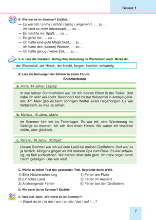 7
Stunde 1
B. Wie war es im Sommer? Erzähle.
— Es war toll / prima / schön / lustig / angenehm, … zu …
— Ich fand es recht interessant, … zu …
— Es machte mir Spaß, … zu …
— Es gefiel mir, … zu …
— Ich hatte eine gute Möglichkeit, … zu …
— Ich hatte den (keinen) Wunsch, … zu …
— Ich hatte genug / keine Zeit, … zu …
5. A. Lies die Vokabeln. Schlag ihre Bedeutung im Wörterbuch nach. Merke dir.
der Wasserfall, der Hirsch, der Hecht, fangen, herrlich, schwierig
B. Lies die Meinungen der Schüler in einem Forum.
Sommerferien
In den letzten Sommerferien war ich mit meinen Eltern in der Türkei. Dort
habe ich sehr viel erlebt. Besonders hat mir der Wasserfall in Antalya gefal-
len. Am Meer gab es beim sonnigen Wetter einen Regenbogen. Es war
fantastisch, so was zu sehen.
a. Anna, 14 Jahre, Leipzig
Diesen Sommer war ich auf dem Land bei meinen Großeltern. Dort war es
ja herrlich. Morgens gingen wir mit meinem Opa zum Fluss. Es war schwie-
rig, so früh aufzustehen. Wir fischen aber sehr gern. Ich habe sogar einen
Hecht gefangen. Das war was!
Im Sommer fuhr ich ins Ferienlager. Es war toll, eine Wanderung ins
Gebirge zu machen. Ich sah dort einen Hirsch. Wir waren ein bisschen
müde, aber glücklich.
b. Markus, 15 Jahre, Mainz
c. Kerstin, 16 Jahre, Stuttgart
C. Wähle zu jedem Text den passenden Titel. Begründe deine Wahl.
1) Eine Naturerscheinung	 4) Ferien am Fluss
2) Ein tolles Land	 5) Ferien im Ausland
3) Anstrengende Ferien	 6) Ferien bei den Großeltern
D. Wo warst du im Sommer? Erzähle.
6. Rate mal. Spiel „Wo warst du im Sommer?“.
— Warst du im / in der / am / an der / bei / auf / …?
 