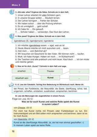 72
Modul 3
3. Alle oder alles? Ergänze die Sätze. Schreib sie in dein Heft.
1. Unser Lehrer arbeitet mit allen Schülern gern.
2. In unserer Gruppe wollen … Deutsch lernen.
3. Der Lehrer korrigiert … Fehler der Schüler.
4. Wir haben schon … über die Prüfung erfahren.
5. Es ist unmöglich! … geht schief.
6. Ich habe für … Eis gekauft.
7. … Schüler haben … verstanden. Das freut den Lehrer.
4. Was passt? Ergänze die Sätze. Schreib sie in dein Heft.
irgendetwas (3), irgendjemand, irgendeine
1. Ich möchte irgendetwas essen. = egal, was es ist
2. Heute Abend möchte ich mich ausruhen und … lesen.
3. Holt mich … vom Bahnhof ab?
4. Wir brauchen ein Geschenk für den Vater. Wir können nicht … kaufen.
5. Mutti, ich habe Hunger. Haben wir noch … im Kühlschrank?
6. Die Taschen sind alle praktisch und nicht teuer. Kauf doch …. Ich bin müde
und möchte gehen.
5. Was ist für dich „Kunst“? Schreib in dein Heft und sage.
ansehen
rätselhaft sein
...Theater
...Kunst
6. A. Lies die Vokabeln. Schlag ihre Bedeutung im Wörterbuch nach. Merke dir.
der Pinsel, der Farbklecks, die Absurdität, die Seele, überflüssig, schal, fad,
ungemein, schaffen, entstehen, ausdrücken, ansprechen, berühren
B. Lies die Meinungen der Jugendlichen in einem Forum.
Frage von July, 03.12.
Was ist für euch Kunst und welche Rolle spielt die Kunst
in eurem Leben?
von Chease, 03.12.
Für mich hat Kunst nichts mit Pinseln oder Farbklecksen zu tun. Ein
Instrumentspiel und ein Bild sollen mich ansprechen und berühren, dann ist es
für mich Kunst.
von Hoerrinho, 03.12.
Kunst ist die überflüssige Absurdität. Ja, sie hat man einmal geschaffen :-(
In meinem Leben spielt sie keine Rolle.
 