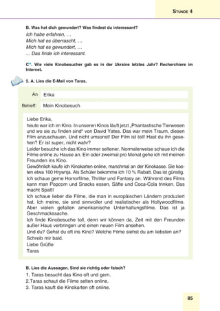 85
Stunde 4
B. Was hat dich gewundert? Was findest du interessant?
Ich habe erfahren, …
Mich hat es überrascht, …
Mich hat es gewundert, …
... Das finde ich interessant.
C*. Wie viele Kinobesucher gab es in der Ukraine letztes Jahr? Recherchiere im
Internet.
5. A. Lies die E-Mail von Taras.
An
Betreff:
Erika
Liebe Erika,
heute war ich im Kino. In unseren Kinos läuft jetzt „Phantastische Tierwesen
und wo sie zu finden sind“ von David Yates. Das war mein Traum, diesen
Film anzuschauen. Und nicht umsonst! Der Film ist toll! Hast du ihn gese-
hen? Er ist super, nicht wahr?
Leider besuche ich das Kino immer seltener. Normalerweise schaue ich die
Filme online zu Hause an. Ein oder zweimal pro Monat gehe ich mit meinen
Freunden ins Kino.
Gewöhnlich kaufe ich Kinokarten online, manchmal an der Kinokasse. Sie kos-
ten etwa 100 Hrywnja. Als Schüler bekomme ich 10 % Rabatt. Das ist günstig.
Ich schaue gerne Horrorfilme, Thriller und Fantasy an. Während des Films
kann man Popcorn und Snacks essen, Säfte und Coca-Cola trinken. Das
macht Spaß!
Ich schaue lieber die Filme, die man in europäischen Ländern produziert
hat. Ich meine, sie sind sinnvoller und realistischer als Hollywoodfilme.
Aber vielen gefallen amerikanische Unterhaltungsfilme. Das ist ja
Geschmackssache.
Ich finde Kinobesuche toll, denn wir können da, Zeit mit den Freunden
außer Haus verbringen und einen neuen Film ansehen.
Und du? Gehst du oft ins Kino? Welche Filme siehst du am liebsten an?
Schreib mir bald.
Liebe Grüße
Taras
Mein Kinobesuch
B. Lies die Aussagen. Sind sie richtig oder falsch?
1. Taras besucht das Kino oft und gern.
2.Taras schaut die Filme selten online.
3. Taras kauft die Kinokarten oft online.
 