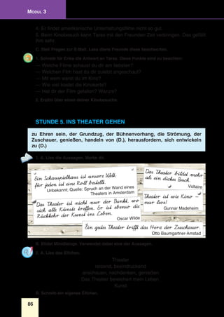 86
Modul 3
4. Er findet amerikanische Unterhaltungsfilme nicht so gut.
5. Beim Kinobesuch kann Taras mit den Freunden Zeit verbringen. Das gefällt
ihm sehr.
C. Stell Fragen zur E-Mail. Lass diene Freunde diese beantworten.
1. Schreib für Erika die Antwort an Taras. Diese Punkte sind zu beachten:
— Welche Filme schaust du dir am liebsten?
— Welchen Film hast du dir zuletzt angeschaut?
— Mit wem warst du im Kino?
— Wie viel kostet die Kinokarte?
— Hat dir der Film gefallen? Warum?
2. Erzähl über einen deiner Kinobesuche.
Stunde 5. Ins Theater gehen
zu Ehren sein, der Grundzug, der Bühnenvorhang, die Strömung, der
Zuschauer, genießen, handeln von (D.), herausfordern, sich entwickeln
zu (D.)
1. A. Lies die Aussagen. Merke dir.
Ein Schauspielhaus ist unsere Welt;
für jeden ist eine Roll bestellt.
Unbekannt; Quelle: Spruch an der Wand eines
Theaters in Amsterdam
Das Theater bildet mehrals ein dickes Buch.
Voltaire
Theater ist wie Kino —
nur live!
Gunnar Madeheim
Das Theater ist nicht nur der Punkt, wo
sich alle Künste treffen. Er ist ebenso die
Rückkehr der Kunst ins Leben.
Oscar Wilde
Ein gutes Theater trifft das Herz der Zuschauer.
Otto Baumgartner-Amstad
B. Bildet Minidialoge. Verwendet dabei eine der Aussagen.
2. A. Lies das Elfchen.
Theater
reizend, beeindruckend
anschauen, nachdenken, genießen
Das Theater bereichert mein Leben.
Kunst
B. Schreib ein eigenes Elfchen.
 