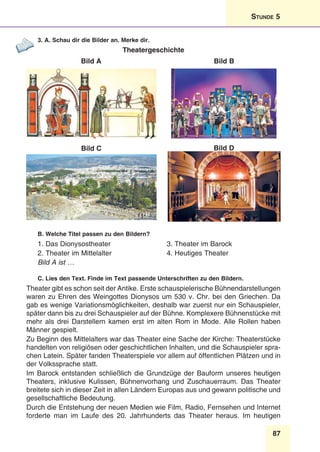 87
Stunde 5
3. A. Schau dir die Bilder an. Merke dir.
Theatergeschichte
Bild A Bild B
Bild C Bild D
B. Welche Titel passen zu den Bildern?
1. Das Dionysostheater
2. Theater im Mittelalter
3. Theater im Barock
4. Heutiges Theater
Bild A ist …
C. Lies den Text. Finde im Text passende Unterschriften zu den Bildern.
Theater gibt es schon seit der Antike. Erste schauspielerische Bühnendarstellungen
waren zu Ehren des Weingottes Dionysos um 530 v. Chr. bei den Griechen. Da
gab es wenige Variationsmöglichkeiten, deshalb war zuerst nur ein Schauspieler,
später dann bis zu drei Schauspieler auf der Bühne. Komplexere Bühnenstücke mit
mehr als drei Darstellern kamen erst im alten Rom in Mode. Alle Rollen haben
Männer gespielt.
Zu Beginn des Mittelalters war das Theater eine Sache der Kirche: Theaterstücke
handelten von religiösen oder geschichtlichen Inhalten, und die Schauspieler spra-
chen Latein. Später fanden Theaterspiele vor allem auf öffentlichen Plätzen und in
der Volkssprache statt.
Im Barock entstanden schließlich die Grundzüge der Bauform unseres heutigen
Theaters, inklusive Kulissen, Bühnenvorhang und Zuschauerraum. Das Theater
breitete sich in dieser Zeit in allen Ländern Europas aus und gewann politische und
gesellschaftliche Bedeutung.
Durch die Entstehung der neuen Medien wie Film, Radio, Fernsehen und Internet
forderte man im Laufe des 20. Jahrhunderts das Theater heraus. Im heutigen
 