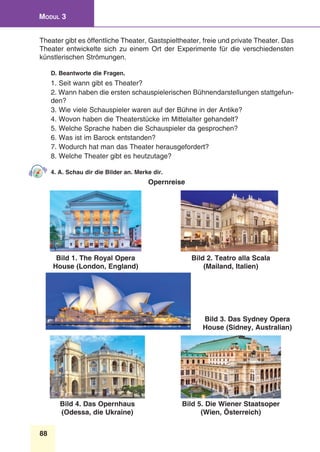 88
Modul 3
Theater gibt es öffentliche Theater, Gastspieltheater, freie und private Theater. Das
Theater entwickelte sich zu einem Ort der Experimente für die verschiedensten
künstlerischen Strömungen.
D. Beantworte die Fragen.
1. Seit wann gibt es Theater?
2. Wann haben die ersten schauspielerischen Bühnendarstellungen stattgefun-
den?
3. Wie viele Schauspieler waren auf der Bühne in der Antike?
4. Wovon haben die Theaterstücke im Mittelalter gehandelt?
5. Welche Sprache haben die Schauspieler da gesprochen?
6. Was ist im Barock entstanden?
7. Wodurch hat man das Theater herausgefordert?
8. Welche Theater gibt es heutzutage?
4. A. Schau dir die Bilder an. Merke dir.
Opernreise
Bild 1. The Royal Opera
House (London, England)
Bild 2. Teatro alla Scala
(Mailand, Italien)
Bild 3. Das Sydney Opera
House (Sidney, Australian)
Bild 4. Das Opernhaus
(Odessa, die Ukraine)
Bild 5. Die Wiener Staatsoper
(Wien, Österreich)
 