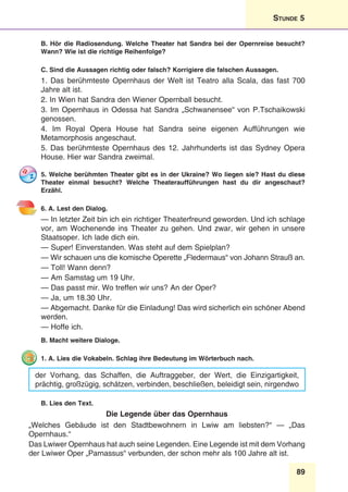 89
Stunde 5
B. Hör die Radiosendung. Welche Theater hat Sandra bei der Opernreise besucht?
Wann? Wie ist die richtige Reihenfolge?
C. Sind die Aussagen richtig oder falsch? Korrigiere die falschen Aussagen.
1. Das berühmteste Opernhaus der Welt ist Teatro alla Scala, das fast 700
Jahre alt ist.
2. In Wien hat Sandra den Wiener Opernball besucht.
3. Im Opernhaus in Odessa hat Sandra „Schwanensee“ von P.Tschaikowski
genossen.
4. Im Royal Opera House hat Sandra seine eigenen Aufführungen wie
Metamorphosis angeschaut.
5. Das berühmteste Opernhaus des 12. Jahrhunderts ist das Sydney Opera
House. Hier war Sandra zweimal.
5. Welche berühmten Theater gibt es in der Ukraine? Wo liegen sie? Hast du diese
Theater einmal besucht? Welche Theateraufführungen hast du dir angeschaut?
Erzähl.
6. A. Lest den Dialog.
— In letzter Zeit bin ich ein richtiger Theaterfreund geworden. Und ich schlage
vor, am Wochenende ins Theater zu gehen. Und zwar, wir gehen in unsere
Staatsoper. Ich lade dich ein.
— Super! Einverstanden. Was steht auf dem Spielplan?
— Wir schauen uns die komische Operette „Fledermaus“ von Johann Strauß an.
— Toll! Wann denn?
— Am Samstag um 19 Uhr.
— Das passt mir. Wo treffen wir uns? An der Oper?
— Ja, um 18.30 Uhr.
— Abgemacht. Danke für die Einladung! Das wird sicherlich ein schöner Abend
werden.
— Hoffe ich.
B. Macht weitere Dialoge.
1. A. Lies die Vokabeln. Schlag ihre Bedeutung im Wörterbuch nach.
der Vorhang, das Schaffen, die Auftraggeber, der Wert, die Einzigartigkeit,
prächtig, großzügig, schätzen, verbinden, beschließen, beleidigt sein, nirgendwo
B. Lies den Text.
Die Legende über das Opernhaus
„Welches Gebäude ist den Stadtbewohnern in Lwiw am liebsten?“ — „Das
Opernhaus.“
Das Lwiwer Opernhaus hat auch seine Legenden. Eine Legende ist mit dem Vorhang
der Lwiwer Oper „Parnassus“ verbunden, der schon mehr als 100 Jahre alt ist.
 