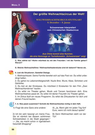 98
Modul 3
C. Was wählst du? Wohin möchtest du mit den Freunden / mit der Familie gehen?
Warum?
D. Welche Weihnachtsfilme / Weihnachtstheaterstücke sind dir bekannt? Nenne sie.
6. Lest die Situationen. Gestaltet Dialoge.
1. Weihnachtszeit. Deine Familie bereitet sich auf das Fest vor. Du willst unbe-
dingt helfen.
2. Du gehst ins Lebensmittelgeschäft. Kaufe Brot, Wurst, Käse, Schinken und
Getränke.
3. Du bist an der Kinokasse. Du möchtest 2 Kinokarten für den Film „Zwei
Weihnachtsmänner“ kaufen.
4. Du willst ins Theater gehen. Musik und Tanzen faszinieren dich. Eine
Weihnachtsshow passt dir. Du willst mit deiner Freundin ins Theater gehen.
5. Im Zirkus läuft ein neues Programm. Du willst die Zirkuskarten für dich und
deinen Freund kaufen.
7. A. Was passt zusammen? Schreib die Weihnachtswitze richtig in dein Heft.
1) Fragt die eine Gans eine andere: A) „Ja, Mami gibt mir jeden Tag fünf
Euro, wenn ich nicht darauf spiele!“
2) Ich bin sehr besorgt um meine Frau.
Sie ist nämlich bei diesem schlimmen
Schneetreiben in die Stadt gegangen.“
— „Na, sie macht schon in irgendeinem
Geschäft Shopping!“
B) Denn Weihnachten steht vor der
Tür! 
Der größte Weihnachtscircus der Welt!
WELTWEIHNACHTSCIRCUS STUTTGART
8. Dezember — 8. Januar
Aus China kommt eine Nummer,
die eine Hommage an Tschaikowskis „Schwanensee“ zeigt
Schwanensee interpretiert
vom Chinesischen Staatscircus
E
 