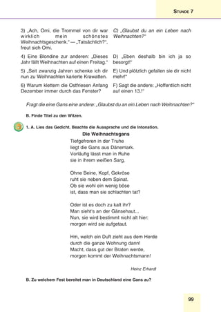 99
Stunde 7
3) „Ach, Omi, die Trommel von dir war
wirklich mein schönstes
Weihnachtsgeschenk.“ — „Tatsächlich?“,
freut sich Omi. 
C) „Glaubst du an ein Leben nach
Weihnachten?“
4) Eine Blondine zur anderen: „Dieses
Jahr fällt Weihnachten auf einen Freitag.“ 
D) „Eben deshalb bin ich ja so
besorgt!“ 
5) „Seit zwanzig Jahren schenke ich dir
nun zu Weihnachten karierte Krawatten.
E) Und plötzlich gefallen sie dir nicht
mehr!“
6) Warum klettern die Ostfriesen Anfang
Dezember immer durch das Fenster?
F) Sagt die andere: „Hoffentlich nicht
auf einen 13.!“
Fragt die eine Gans eine andere: „Glaubst du an ein Leben nach Weihnachten?“
B. Finde Titel zu den Witzen.
1. A. Lies das Gedicht. Beachte die Aussprache und die Intonation.
Die Weihnachtsgans
Tiefgefroren in der Truhe
liegt die Gans aus Dänemark.
Vorläufig lässt man in Ruhe
sie in ihrem weißen Sarg.
Ohne Beine, Kopf, Gekröse
ruht sie neben dem Spinat.
Ob sie wohl ein wenig böse
ist, dass man sie schlachten tat?
Oder ist es doch zu kalt ihr?
Man sieht‘s an der Gänsehaut...
Nun, sie wird bestimmt nicht alt hier:
morgen wird sie aufgetaut.
Hm, welch ein Duft zieht aus dem Herde
durch die ganze Wohnung dann!
Macht, dass gut der Braten werde,
morgen kommt der Weihnachtsmann!
	 Heinz Erhardt
B. Zu welchem Fest bereitet man in Deutschland eine Gans zu?
 