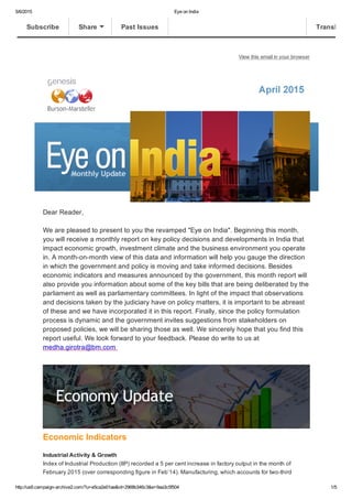 5/6/2015 Eye on India
http://us6.campaign­archive2.com/?u=e5ca2e01ae&id=2968b346c3&e=9aa3c5f504 1/5
View this email in your browser
Dear Reader,
We are pleased to present to you the revamped "Eye on India". Beginning this month,
you will receive a monthly report on key policy decisions and developments in India that
impact economic growth, investment climate and the business environment you operate
in. A month­on­month view of this data and information will help you gauge the direction
in which the government and policy is moving and take informed decisions. Besides
economic indicators and measures announced by the government, this month report will
also provide you information about some of the key bills that are being deliberated by the
parliament as well as parliamentary committees. In light of the impact that observations
and decisions taken by the judiciary have on policy matters, it is important to be abreast
of these and we have incorporated it in this report. Finally, since the policy formulation
process is dynamic and the government invites suggestions from stakeholders on
proposed policies, we will be sharing those as well. We sincerely hope that you find this
report useful. We look forward to your feedback. Please do write to us at
medha.girotra@bm.com 
Economic Indicators 
Industrial Activity & Growth
Index of Industrial Production (IIP) recorded a 5 per cent increase in factory output in the month of
February 2015 (over corresponding figure in Feb’14). Manufacturing, which accounts for two­third
Subscribe Share Past Issues Translate
 
