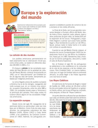 12
1
La colisión de dos mundos
Los pueblos americanos permanecieron en
total aislamiento tras la colonización inicial que,
como vimos antes, se realizó en diferentes olea-
das (40.000-11.000 a. C.).
El choque o colisión de las sociedades avan-
zadas del Viejo Mundo con la variedad de cultu-
ras del Nuevo Mundo comenzó bruscamente en
1492, con el “descubrimiento” por Cristóbal Co-
lón de algunas islas del Caribe, densamente po-
bladas por indígenas americanos.
La única llegada previa de pueblos europeos
a América fue la de los vikingos, navegantes del
norte europeo que, en un número muy reduci-
do, ocuparon Groenlandia, entre los años 986 y
1500, con probables breves viajes a Terranova y
la península del Labrador. Pero estas visitas no
tuvieron efecto alguno en las sociedades indíge-
nas americanas.
La expansión europea
Desde inicios del siglo XV, navegantes de la
península ibérica se aventuraban cada vez más
lejos por el Atlántico. Como fruto de estas expe-
diciones, los portugueses colonizaron las islas
Madeira (1424), Azores (1427) y Cabo Verde
(1444), y los castellanos, las Canarias (comen-
zando en 1402). Además, los portugueses em-
pezaron a establecer puestos de comercio de oro
y esclavos en las costas africanas.
La Ruta de la Seda, por la que grandes cara-
vanas llevaban a Europa y África del Norte, des-
de India y China, especias, seda, pólvora, joyas y
otros productos de gran valor, se obstaculizó por
la expansión de los turcos. Portugueses y espa-
ñoles llegaron a pensar que acaso fuera posible
llegar a Asia bordeando la punta sur del África.
Quizá, porque nadie lo había hecho ni lo sabía
con certeza en aquella época.
Cuando la ruta del Medio Oriente colapsó, al
tomarse los turcos Constantinopla (1453) las ex-
pediciones hacia el sur del África se multiplica-
ron, hasta que, en 1487, Bartolomeu Días, envia-
do por la Corona portuguesa, descubrió y rodeó
el cabo de Buena Esperanza.
Así, al finalizar el siglo XV, los portugueses
se adelantaron a los castellanos en la conquista
de la ruta de las especias y de los metales pre-
ciosos. Pero Cristóbal Colón, un marino italiano,
creía que, en lugar de bordear todo el continente
africano, se podía llegar a las Indias siguiendo
una ruta hacia el oeste.
Los Reyes Católicos
El matrimonio de Fernando de Aragón e Isabel
de Castilla (en 1469, ambos de 18 años) unificó
los dos principales reinos de España en un gobier-
no fuerte y eficaz, por lo que el Papa les concedió,
años después, el título de “Reyes Católicos”.
Un punto clave de su eficacia fue que decidieron
que cada uno tendría poder total sobre los territorios
del otro. Otra razón fue el apoyo de las ciudades y la
pequeña noble-
za, que fortale-
ció a la monar-
quía frente a las
ambiciones de
poder de ecle-
siásticos y se-
ñores feudales.
Europa y la exploración
del mundo
El mundo en que ahora vivimos es producto de los gran-
des cambios que se dieron en la industria y el comercio
desde inicios del siglo XX. ¿Puedes mencionar algunos?
¿Qué se te viene a la mente cuando oyes la palabra “impe-
rialismo”?
Examinar las motivaciones de los europeos para
buscar nuevas rutas marítimas al Lejano Oriente
y analizar cómo llegaron a la India y
“descubrieron” América.
Descubriendo juntos
Isabel I de Castilla y Fernando de Aragón
Foto:CreativeCommons
Conocimientos previos
Desequilibrio cognitivo
CONQUISTA Y COLONIZACIÓN; pp. 1-33..indd 12 13/3/19 08:15
 