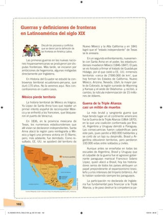102
Guerras y definiciones de fronteras
en Latinoamérica del siglo XIX
Discutir los procesos y conﬂictos
que se dieron por la deﬁnición de
las fronteras en América Latina.
Las primeras guerras en las nuevas nacio-
nes hispanoamericanas se produjeron por dis-
putas fronterizas. Más tarde, se iniciaron por
ambiciones de hegemonía, algunas instigadas
directamente por Inglaterra.
En Historia del Ecuador se estudió la con-
troversia territorial ecuatoriano-peruana, que
duró 170 años. No la veremos aquí. Nos con-
centraremos en cuatro casos.
México pierde territorio
La historia territorial de México es trágica.
Ya López de Santa Anna tuvo que repeler un
primer intento español de reconquistar Méxi-
co y se enfrentó a los franceses, que bloquea-
ron el puerto de Veracruz.
En 1836, en la provincia mexicana de
Texas, los numerosos estadounidenses que
allí vivían se declararon independientes. Santa
Anna atacó la región para reintegrarla a Mé-
xico y logró una primera victoria en El Álamo,
pero, más adelante, fue derrotado. Como re-
sultado, EE. UU. se apoderó del territorio de
Nuevo México y la Alta California y en 1841
logró que el “estado independiente” de Texas
se le anexara.
En un segundo enfrentamiento, nuevamen-
te con Santa Anna en el poder, los estadouni-
denses invadieron México (1846-1847). El país
se vio forzado a firmar el tratado de Guadalupe
Hidalgo, por el que cedió a EE. UU. inmensos
territorios –cerca de 2’000.000 de km2
, que
hoy forman los Estados de California, Nuevo
México, Arizona, Nevada, Utah, la mayor par-
te de Colorado, la región suroeste de Wyoming
y Kansas y el oeste de Oklahoma– y recibió, a
cambio, la ridícula indemnización de 15 millo-
nes de dólares.
Guerra de la Triple Alianza:
casi un millón de muertos
La más brutal y sangrienta guerra que
haya tenido lugar en el continente americano
fue la Guerra de la Triple Alianza (1864-1870),
en la que una coalición conformada por Bra-
sil, Argentina y Uruguay derrotó a Paraguay.
Las consecuencias fueron catastróficas para
este país, pues perdió a 900.000 habitantes y
se cortó de un tajo su desarrollo. Brasil y Ar-
gentina obtuvieron territorios, pero perdieron
100.000 vidas entre soldados y civiles.
Aunque antes se enseñaba en todas las
escuelas de Argentina, Brasil y Uruguay que
el culpable de la guerra fue el agresivo gober-
nante paraguayo mariscal Francisco Solano
López, quien atacó a Brasil, hoy los historia-
dores serios de todos los países atribuyen un
papel preponderante al expansionismo brasi-
leño y a los intereses del Imperio británico. Así
lo habían sostenido siempre los paraguayos.
La participación no declarada de Inglate-
rra fue fundamental para financiar a la Triple
Alianza, y de paso destruir la competencia pa-
ZACATECAS
Fuente:Wikipedia, cesión mexicana ‹https://es.wikipedia.org/wiki/Cesión_mexicana›.
Elaboración:CEN
EL MUNDO EN EL SIGLO XIX; pp. 82-107.indd 102 13/3/19 08:42
 