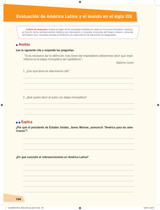104104104104
Evaluación de América Latina y el mundo en el siglo XIX
n Analiza
Lee la siguiente cita y responde las preguntas:
1. ¿Con qué tema se relaciona la cita?
2. ¿Qué quiere decir el autor con etapa monopólica?
n	n	Explica
¿Por qué el presidente de Estados Unidos, James Monroe, pronunció “América para los ame-
ricanos”?
¿En qué consistió el intervencionismo en América Latina?
Criterio de evaluación: Analiza el origen de las sociedades divididas en clases en el mundo (esclavitud, pobreza),
en función de los acontecimientos históricos de colonización y conquista (conquista del Imperio romano, conquista
del Imperio inca, conquista europea en América) y la supervivencia de estructuras de desigualdad.
“Si es necesario dar la definición más breve del imperialismo deberemos decir que impe-
rialismo es la etapa monopólica del capitalismo”.
Vladimir Lenin
EL MUNDO EN EL SIGLO XIX; pp. 82-107.indd 104 13/3/19 08:42
 