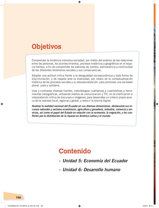 106
Contenido
- Unidad 5: Economía del Ecuador
- Unidad 6: Desarrollo humano
Objetivos
Comprender la dinámica individuo-sociedad, por medio del análisis de las relaciones
entre las personas, los acontecimientos, procesos históricos y geográficos en el espa-
cio-tiempo, a fin de comprender los patrones de cambio, permanencia y continuidad
de los diferentes fenómenos sociales y sus consecuencias.
Adoptar una actitud crítica frente a la desigualdad socioeconómica y toda forma de
discriminación, y de respeto ante la diversidad, por medio de la contextualización
histórica de los procesos sociales y su desnaturalización, para promover una sociedad
plural, justa y solidaria.
Usar y contrastar diversas fuentes, metodologías cualitativas y cuantitativas y herra-
mientas cartográficas, utilizando medios de comunicación y TIC, en la codificación e
interpretación crítica de discursos e imágenes, para desarrollar un criterio propio acer-
ca de la realidad local, regional y global, y reducir la brecha digital.
Analizar la realidad nacional del Ecuador en sus diversas dimensiones, destacando sus re-
cursos naturales y sectores económicos, agricultura y ganadería, industria, comercio y ser-
vicios, así como el papel del Estado en relación con la economía, la migración, y los con-
flictos por la distribución de la riqueza en América Latina y el mundo.
ECONOMÍA DEL ECUADOR; pp.108-145 .indd 106 13/3/19 09:15
 