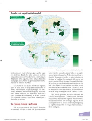 109
distancias, en mucho tiempo, para visitar luga-
res distintos. Desde los altos volcanes andinos
se puede descender rápidamente a los bosques
tropicales, a las lagunas, ríos y playas. Las islas
Galápagos son uno de los grandes atractivos tu-
rísticos de alcance mundial.
El turismo es una buena fuente de ingresos
para el país, pero no se puede desarrollarlo en
forma irresponsable. Hay que proteger a la natu-
raleza. Por ello, el turismo ecológico o “ecoturis-
mo” puede constituir una alternativa económica
para proteger la naturaleza y, a la vez, obtener
un ingreso económico importante para el país y
fomentar el empleo.
La riqueza minera y petrolera
Los recursos mineros del Ecuador son muy
apreciables. El país cuenta con grandes reser-
vas minerales ubicadas, sobre todo, en la región
sur de la cordillera de los Andes. Aunque la pro-
ducción de estos minerales es aún reducida, se
destaca la explotación artesanal del oro en las
provincias de El Oro, Azuay y Zamora Chinchipe.
Se ha detectado en esa región yacimientos de co-
bre, plata, hierro y otros metales ubicados en las
entrañas de la cordillera andina. La piedra caliza
es la materia prima del cemento, importante ma-
terial de las grandes y pequeñas construcciones.
Otro de los grandes recursos naturales del
Ecuador es el petróleo. La explotación petrolera
proporciona al Estado los ingresos más importan-
tes de la economía. Sin embargo, algunos de los
pozos petroleros se ubican en áreas protegidas y
su explotación pondría en riesgo el delicado equi-
librio ecológico.
Ecuador en la megadiversidad mundial
Diecisietepaísesmás
megadiversosdelmundo
Catorcepaísesmásricos
enbiodiversidad(porkm²)
1+
17-
1+
14-
Fuentes: Ministerio del Ambiente; Instituto Geográﬁco Militar, 2013.
ECONOMÍA DEL ECUADOR; pp.108-145 .indd 109 13/3/19 09:15
 