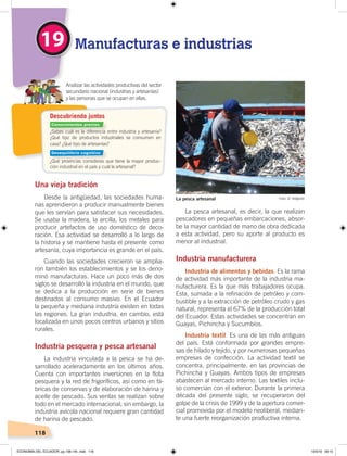 118
Descubriendo juntos
¿Sabes cuál es la diferencia entre industria y artesanía?
¿Qué tipo de productos industriales se consumen en
casa? ¿Qué tipo de artesanías?
¿Qué provincias consideras que tiene la mayor produc-
ción industrial en el país y cuál la artesanal?
Analizar las actividades productivas del sector
secundario nacional (industrias y artesanías)
y las personas que se ocupan en ellas.
Una vieja tradición
Desde la antigüedad, las sociedades huma-
nas aprendieron a producir manualmente bienes
que les servían para satisfacer sus necesidades.
Se usaba la madera, la arcilla, los metales para
producir artefactos de uso doméstico de deco-
ración. Esa actividad se desarrolló a lo largo de
la historia y se mantiene hasta el presente como
artesanía, cuya importancia es grande en el país.
Cuando las sociedades crecieron se amplia-
ron también los establecimientos y se los deno-
minó manufacturas. Hace un poco más de dos
siglos se desarrolló la industria en el mundo, que
se dedica a la producción en serie de bienes
destinados al consumo masivo. En el Ecuador
la pequeña y mediana industria existen en todas
las regiones. La gran industria, en cambio, está
localizada en unos pocos centros urbanos y sitios
rurales.
Industria pesquera y pesca artesanal
La industria vinculada a la pesca se ha de-
sarrollado aceleradamente en los últimos años.
Cuenta con importantes inversiones en la flota
pesquera y la red de frigoríficos, así como en fá-
bricas de conservas y de elaboración de harina y
aceite de pescado. Sus ventas se realizan sobre
todo en el mercado internacional; sin embargo, la
industria avícola nacional requiere gran cantidad
de harina de pescado.
La pesca artesanal, es decir, la que realizan
pescadores en pequeñas embarcaciones, absor-
be la mayor cantidad de mano de obra dedicada
a esta actividad, pero su aporte al producto es
menor al industrial.
Industria manufacturera
Industria de alimentos y bebidas. Es la rama
de actividad más importante de la industria ma-
nufacturera. Es la que más trabajadores ocupa.
Esta, sumada a la refinación de petróleo y com-
bustible y a la extracción de petróleo crudo y gas
natural, representa el 67% de la producción total
del Ecuador. Estas actividades se concentran en
Guayas, Pichincha y Sucumbíos.
Industria textil. Es una de las más antiguas
del país. Está conformada por grandes empre-
sas de hilado y tejido, y por numerosas pequeñas
empresas de confección. La actividad textil se
concentra, principalmente, en las provincias de
Pichincha y Guayas. Ambos tipos de empresas
abastecen al mercado interno. Las textiles inclu-
so comercian con el exterior. Durante la primera
década del presente siglo, se recuperaron del
golpe de la crisis de 1999 y de la apertura comer-
cial promovida por el modelo neoliberal, median-
te una fuerte reorganización productiva interna.
Manufacturas e industrias19
Foto: El TelégrafoLa pesca artesanal
Conocimientos previos
Desequilibrio cognitivo
ECONOMÍA DEL ECUADOR; pp.108-145 .indd 118 13/3/19 09:15
 