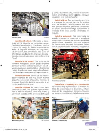 119
y Cañar. Durante la zafra, cientos de campesi-
nos de la Sierra bajan como braceros a conseguir
ocupación en el corte de la caña.
Industria láctea. Esta agroindustria se orienta
a la provisión del mercado nacional. En la actua-
lidad, se encuentra bastante diversificada: exis-
ten grandes empresas, pequeñas y medianas.
Su amplia expansión la obliga a proyectarse al
mercado de los países vecinos, sobre todo a Ve-
nezuela.
Industria automotriz. Está conformada por
grandes empresas de ensamblaje o armado de
automotores con partes que se traen del exterior,
producción de carrocerías y pequeñas empresas
de fabricación de autopartes o accesorios. Se ubi-
can en las provincias de Pichincha y Tungurahua.
Industria de la vivienda y de la construcción.
Es un sector muy dependiente de la inversión pú-
blica. Se caracteriza por su dinamismo, influen-
ciado por las exportaciones petroleras. Requiere
de una gran provisión de trabajadores migrantes.
Industria del calzado. Este sector se carac-
teriza por la existencia de numerosas peque-
ñas industrias del calzado, que ofrecen muchos
puestos de trabajo. En Pichincha están locali-
zadas 28 pequeñas industrias; en Tungurahua,
25; en Guayas, tres; en Cotopaxi, tres; y, una en
Chimborazo. Las 12 grandes empresas del calza-
do están concentradas, sobre todo, en Pichincha
(siete).
Industria de la madera. Este es un sector
industrial monopólico, ya que pocas empresas
controlan la mayor parte de las ventas y los acti-
vos o instalaciones. La actividad de este sector es
motivo de polémica, pues provoca la deforesta-
ción de los bosques esmeraldeños y amazónicos.
Industria cervecera. Es una de las activida-
des tradicionales del país. Hoy existen muchas
pequeñas cervecerías artesanales, mientras la
empresa Cervecería Nacional pertenece a un
conglomerado transnacional.
Industria azucarera. Es otra industria tradi-
cional del Ecuador. Tres grandes ingenios domi-
nan el mercado nacional: San Carlos, Valdez y
La Troncal, ubicados en las provincias de Guayas
Foto: AndesIndustria textil
Foto: El ComercioFábrica de calzado Foto: El ComercioVivienda y construcción
Foto: AndesIndustria automotriz
ECONOMÍA DEL ECUADOR; pp.108-145 .indd 119 13/3/19 09:15
 