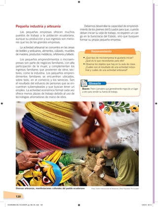 120
Pequeña industria y artesanía
Las pequeñas empresas ofrecen muchos
puestos de trabajo a la población ecuatoriana,
aunque su producción y sus ingresos son meno-
res que los de las grandes empresas.
La actividad artesanal se concentra en las áreas
de textiles y vestuarios, alimentos, calzado, muebles
de madera, productos metálicos, orfebrería y tallado.
Los pequeños emprendimientos o microem-
presas son parte de negocios familiares, con alta
participación de la mujer, y complementan los
ingresos familiares que provienen de otros sec-
tores, como la industria. Los pequeños empren-
dimientos familiares se encuentran ubicados,
sobre todo, en el comercio y los servicios. Son
el resultado del esfuerzo de personas que se en-
cuentran subempleadas y que buscan tener un
empleo. La actividad económica formal cada vez
ofrece menos plazas de trabajo debido al uso de
tecnologías ahorradoras de mano de obra.
Debemos desarrollar la capacidad de emprendi-
miento de los jóvenes del Ecuador para que, cuando
deban iniciar su vida de trabajo, no esperen un car-
go en la burocracia del Estado, sino que busquen
formar su propia pequeña empresa.
Fotos: Centro Internacional de Artesanías y Artes Populares, Pro EcuadorDiversas artesanías, manifestaciones culturales del pueblo ecuatoriano
Bracero. Peón o jornalero que generalmente migra de un lugar
a otro para vender su fuerza de trabajo.
Glosario
Razonamiento
•	¿Qué tipo de microempresa te gustaría iniciar?
¿Qué es lo que necesitarías para ello?
•	Observa los objetos que hay en tu aula de clase.
¿Cuáles son el resultado de una actividad indus-
trial y cuáles de una actividad artesanal?
ECONOMÍA DEL ECUADOR; pp.108-145 .indd 120 13/3/19 09:15
 