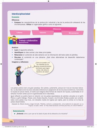 122
Diferencia
• Compara las características de la producción industrial y las de la producción artesanal de las
microempresas. Utiliza un organizador gráfico como el siguiente:
Analicen
• Lean el siguiente extracto.
• Identifiquen la idea central y las ideas principales.
• Relacionen el contenido de este extracto con la información del texto sobre el petróleo.
• Discutan el contenido en una plenaria: ¿Qué otras alternativas de desarrollo deberíamos
contemplar?
Imaginen y reflexionen ¿Cómo se pueden unir
los intereses de los
diversos emprendimientos
familiares para lograr
metas más altas en
beneficio de todos?
Los países pobres viven una gran paradoja. Son pobres, justamente, porque son ricos en recursos natura-
les. La abundancia de recursos naturales distorsiona la asignación de los recursos económicos. Concentra
la riqueza en pocas manos, en tanto que margina otras formas de creación de riqueza, sustentadas en el
esfuerzo humano antes que en la generosidad de la naturaleza.
Igual reﬂexión se podría hacer en relación con los países exportadores de petróleo ubicados en el golfo
Pérsico o golfo Arábigo. Países como Arabia Saudita, Kuwait y los Emiratos Árabes pueden ser conside-
rados como países muy ricos, con elevados niveles de ingreso per cápita, pero no entran en la lista de
países desarrollados.
Adaptado de: Alberto Acosta y Jürgen Schuldt, “Petróleo, rentismo y subdesarrollo: ¿Una maldición sin solución?, en La
Insignia, Ecuador, 2009, ‹en http://www.facebook.com/note.php?note_id=135237306914›.
Autoevaluación
=	¿Entiendo cómo y por qué se ha dado el paso de la artesanía a la industria?
Interdisciplinariedad
Economía
Trabajo colaborativo
Razonamiento
Diferencias
IndustriaCriterios Microempresa
ECONOMÍA DEL ECUADOR; pp.108-145 .indd 122 13/3/19 09:15
 