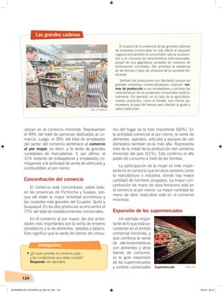 124
mo del hogar es la más importante (60%). En
la actividad comercial al por menor, la venta de
alimentos, aparatos, artículos y equipos de uso
doméstico también es la más alta. Representa
más de la mitad de la producción del comercio
minorista del país (51%). Esto confirma el alto
poder de consumo a nivel de las familias.
La participación de la mujer es más impor-
tante en el comercio que en otros sectores como
la manufactura o industria, donde hay mayor
cantidad de hombres ocupados. La mayor con-
centración de mano de obra femenina está en
el comercio al por menor. La mayor cantidad de
mano de obra masculina está en el comercio
minorista.
Expansión de los supermercados
Un ejemplo impor-
tante de lo que está su-
cediendo en el ámbito
comercial minorista, y
que combina la venta
de electrodomésticos
con alimentos y otros
bienes de consumo,
es la gran expansión
de los supermercados
y centros comerciales
ubican en el comercio minorista. Representan
el 49% del total de personas dedicadas al co-
mercio. Luego, el 39% del total de empleados
del sector del comercio pertenece al comercio
al por mayor, es decir, a la venta de grandes
cantidades de mercaderías. Y, por último, el
12% restante de trabajadores y empleados co-
rresponde a la actividad de venta de vehículos y
combustibles al por menor.
Concentración del comercio
El comercio está concentrado, sobre todo,
en las provincias de Pichincha y Guayas, por-
que allí están la mayor actividad económica y
las ciudades más grandes del Ecuador: Quito y
Guayaquil. En las dos provincias se encuentra el
77% del total de establecimientos comerciales.
En el comercio al por mayor, las dos activi-
dades más importantes son la venta de enseres
domésticos y la de alimentos, bebidas y tabaco.
Esto significa que la venta de bienes de consu-
Las grandes cadenas
El impacto de la presencia de las grandes cadenas
de empresas comerciales no solo afecta al pequeño
negocio sino también al consumidor, que se acostum-
bra a un consumo de características internacionales,
propio de una gigantesca sociedad de consumo de
dimensiones mundiales. Ello amenaza la existencia
de las formas o tipos de consumo de la sociedad tra-
dicional.
También los productores son afectados porque las
grandes empresas comercializadoras imponen nor-
mas de producción a sus proveedores y cambian las
características de los productos consumidos tradicio-
nalmente. Por ejemplo, en el caso de la agricultura,
nuevos productos, como el tomate, son menos pe-
recederos al paso del tiempo pero afectan el gusto y
sabor tradicional.
Supermercado Foto: CEN
Foto: El Comercio
Indagación
•	¿En qué consiste el comercio justo
y las condiciones que debe cumplir?
Responde con ejemplos.
ECONOMÍA DEL ECUADOR; pp.108-145 .indd 124 13/3/19 09:15
 